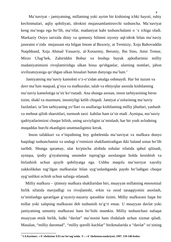 9
      Ma’naviyat - jamiyatning, millatning yoki ayrim bir kishining ichki hayoti, ruhiy
kechinmalari, aqliy qobiliyati, idrokini mujassamlantiruvchi tushuncha. Ma’naviyat
keng ma’noga ega bo‘lib, ma’rifat, madaniyat kabi tushunchalami o ‘z ichiga oladi.
Markaziy Osiyo tarixida diniy va qomusiy bilimni siyosiy aql-idrok bilan ma’naviy
jasoratni o‘zida  mujassam eta bilgan Imom al Buxoriy, at Termiziy, Xoja Bahovuddin
Naqshband, Xoja Ahmad Yassaviy, al-Xorazmiy, Beruniy, Ibn Sino, Amir Temur,
Mirzo  Ulug‘bek,  Zahiriddin  Bobur  va  boshqa  buyuk  ajdodlarimiz  milliy
madaniyatimizni  rivojlantirishga  ulkan  hissa  qo'shganlar,  ularning  nomlari,  jahon
sivilizatsiyasiga qo‘shgan ulkan hissalari butun dunyoga ma’lum.3
     Jamiyatning ma’naviy kamoloti o‘z-o‘zidan amalga oshmaydi. Har bir tuzum va 
davr ma’lum maqsad, g‘oya va mafkuralar, talab va ehtiyojlar asosida kishilaming 
ma’naviy kamolotiga ta’sir ko‘rsatadi. Ana shunga asosan, inson tarbiyasining biron 
tizim, shakl va mazmuni, insoniyligi kelib chiqadi. Jamiyat a’zolarining ma’naviy 
fazilatlari, ta’lim tarbiyaning yo‘llari va usullariga kishilaming milliy jihatlari, yashash 
va mehnat qilish sharoitlari, turmush tarzi  kabilar ham ta’sir etadi .Ayniqsa, ma’naviy 
qadriyatlarimizni chuqur bilish, uning uzviyligini ta’minlash, har bir yosh avlodning 
muqaddas burchi ekanligini unutmasligimiz kerak.
    Inson tafakkuri va e’tiqodining boy gobelenida ma’naviyat va mafkura dunyo
haqidagi tushunchamiz va undagi o‘rnimizni shakllantiradigan ikki baland ustun bo‘lib
turibdi.  Shunga  qaramay,  ular  ko'pincha  alohida  sohalar  sifatida  qabul  qilinadi,
ayniqsa,  ijodiy  g'oyalarning  unumdor  tuprog'iga  asoslangan  holda  kesishish  va
birlashish  uchun  ajoyib  qobiliyatga  ega.  Ushbu  maqola  ma’naviyat  xayoliy
zukkolikdan tug‘ilgan mafkuralar bilan uyg‘unlashganda paydo bo‘ladigan chuqur
uyg‘unlikni ochish uchun safarga otlanadi. 
    Milliy mafkura – ijtimoiy mafkura shakllaridan biri, muayyan millatning etnosotsial
birlik  sifatida  mavjudligi  va  rivojlanishi,  erkin  va  ozod  taraqqiyotini  asoslash,
taʼminlashga qaratilgan gʻoyaviy-nazariy qarashlar tizimi. Milliy mafkurani faqat bir
millat yoki xalqning mafkurasi deb tushunish toʻgʻri emas. U muayyan davlat yoki
jamiyatning umumiy mafkurasi  ham boʻlishi  mumkin. Milliy tushunchasi  nafaqat
muayyan etnik birlik, balki “davlat” maʼnosini ham ifodalash uchun xizmat qiladi.
Masalan, “milliy daromad”, “milliy qurolli kuchlar” birikmalarida u “davlat” soʻzining
3 I.A.Karimov. « 0 ‘zbekiston XXI asr bo‘sag‘asida. Т.: « 0 ‘zbekiston»nashriyoti, 1997. 139-140-betlar.
