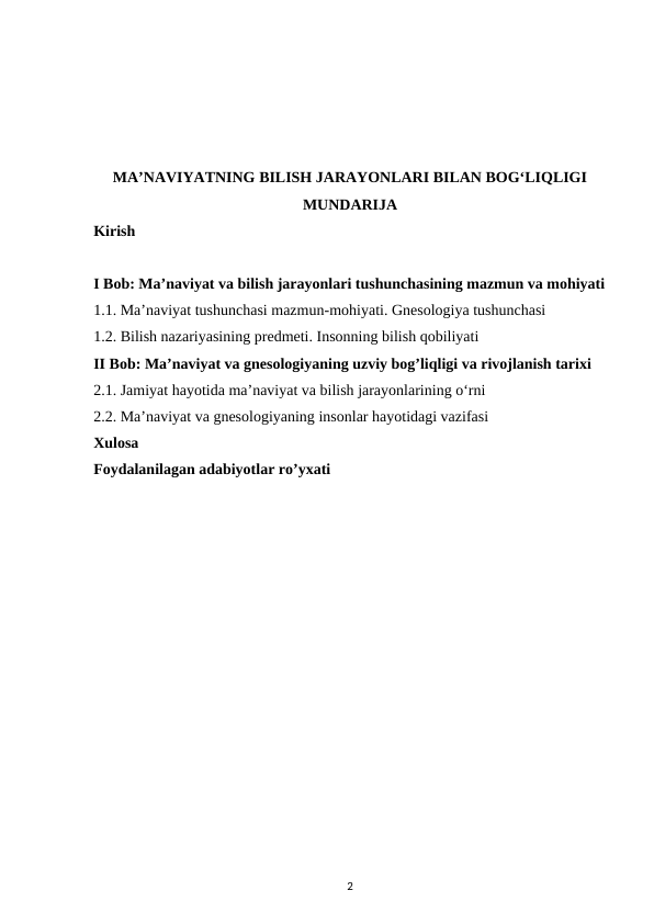 MA’NAVIYATNING BILISH JARAYONLARI BILAN BOG‘LIQLIGI
MUNDARIJA
Kirish 
I Bob: Ma’naviyat va bilish jarayonlari tushunchasining mazmun va mohiyati
1.1. Ma’naviyat tushunchasi mazmun-mohiyati. Gnesologiya tushunchasi
1.2. Bilish nazariyasining predmeti. Insonning bilish qobiliyati 
II Bob: Ma’naviyat va gnesologiyaning uzviy bog’liqligi va rivojlanish tarixi 
2.1. Jamiyat hayotida ma’naviyat va bilish jarayonlarining o‘rni 
2.2. Ma’naviyat va gnesologiyaning insonlar hayotidagi vazifasi 
Xulosa
Foydalanilagan adabiyotlar ro’yxati
2
