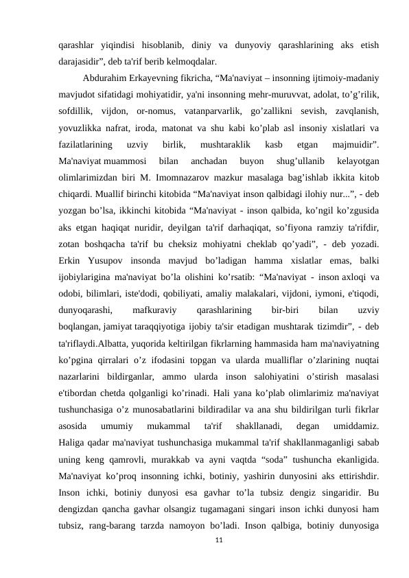 qarashlar  yiqindisi  hisoblanib,  diniy  va  dunyoviy  qarashlarining  aks  etish
darajasidir”, deb ta'rif berib kelmoqdalar.
Abdurahim Erkayevning fikricha, “Ma'naviyat – insonning ijtimoiy-madaniy
mavjudot sifatidagi mohiyatidir, ya'ni insonning mehr-muruvvat, adolat, to’g’rilik,
sofdillik,  vijdon,  or-nomus,  vatanparvarlik,  go’zallikni  sevish,  zavqlanish,
yovuzlikka nafrat, iroda, matonat va shu kabi ko’plab asl insoniy xislatlari va
fazilatlarining  uzviy  birlik,  mushtaraklik  kasb  etgan  majmuidir”.
Ma'naviyat muammosi  bilan  anchadan  buyon  shug’ullanib  kelayotgan
olimlarimizdan biri M. Imomnazarov mazkur masalaga bag’ishlab ikkita kitob
chiqardi. Muallif birinchi kitobida “Ma'naviyat inson qalbidagi ilohiy nur...”, - deb
yozgan bo’lsa, ikkinchi kitobida “Ma'naviyat - inson qalbida, ko’ngil ko’zgusida
aks etgan haqiqat nuridir, deyilgan ta'rif darhaqiqat, so’fiyona ramziy ta'rifdir,
zotan  boshqacha  ta'rif  bu  cheksiz  mohiyatni  cheklab  qo’yadi”,  -  deb  yozadi.
Erkin  Yusupov  insonda  mavjud  bo’ladigan  hamma  xislatlar  emas,  balki
ijobiylarigina ma'naviyat bo’la olishini ko’rsatib: “Ma'naviyat - inson axloqi va
odobi, bilimlari, iste'dodi, qobiliyati, amaliy malakalari, vijdoni, iymoni, e'tiqodi,
dunyoqarashi,
 
mafkuraviy
 
qarashlarining
 
bir-biri
 
bilan
 
uzviy
boqlangan, jamiyat taraqqiyotiga ijobiy ta'sir etadigan mushtarak tizimdir”, - deb
ta'riflaydi.Albatta, yuqorida keltirilgan fikrlarning hammasida ham ma'naviyatning
ko’pgina qirralari o’z ifodasini  topgan va ularda mualliflar o’zlarining nuqtai
nazarlarini  bildirganlar,  ammo  ularda  inson  salohiyatini  o’stirish  masalasi
e'tibordan chetda qolganligi ko’rinadi. Hali yana ko’plab olimlarimiz ma'naviyat
tushunchasiga o’z munosabatlarini bildiradilar va ana shu bildirilgan turli fikrlar
asosida  umumiy  mukammal  ta'rif  shakllanadi,  degan  umiddamiz.
Haliga qadar ma'naviyat tushunchasiga mukammal ta'rif shakllanmaganligi sabab
uning keng qamrovli, murakkab va ayni vaqtda “soda” tushuncha ekanligida.
Ma'naviyat ko’proq insonning ichki, botiniy, yashirin dunyosini aks ettirishdir.
Inson  ichki,  botiniy  dunyosi  esa  gavhar  to’la  tubsiz  dengiz  singaridir.  Bu
dengizdan qancha gavhar olsangiz tugamagani singari inson ichki dunyosi ham
tubsiz, rang-barang tarzda namoyon bo’ladi. Inson qalbiga, botiniy dunyosiga
11
