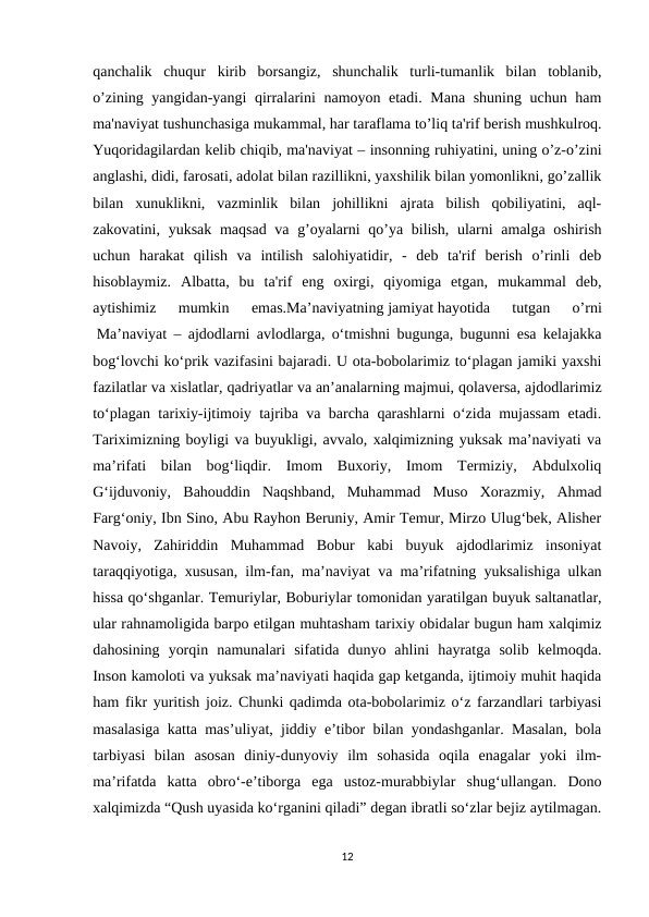 qanchalik  chuqur  kirib  borsangiz,  shunchalik  turli-tumanlik  bilan  toblanib,
o’zining yangidan-yangi qirralarini namoyon etadi. Mana shuning uchun ham
ma'naviyat tushunchasiga mukammal, har taraflama to’liq ta'rif berish mushkulroq.
Yuqoridagilardan kelib chiqib, ma'naviyat – insonning ruhiyatini, uning o’z-o’zini
anglashi, didi, farosati, adolat bilan razillikni, yaxshilik bilan yomonlikni, go’zallik
bilan  xunuklikni,  vazminlik  bilan  johillikni  ajrata  bilish  qobiliyatini,  aql-
zakovatini, yuksak maqsad va g’oyalarni qo’ya bilish, ularni  amalga oshirish
uchun  harakat  qilish  va  intilish  salohiyatidir,  -  deb  ta'rif  berish  o’rinli  deb
hisoblaymiz.  Albatta,  bu  ta'rif  eng  oxirgi,  qiyomiga  etgan,  mukammal  deb,
aytishimiz  mumkin  emas.Ma’naviyatning jamiyat hayotida  tutgan  o’rni
 Ma’naviyat – ajdodlarni avlodlarga, o‘tmishni bugunga, bugunni esa kelajakka
bog‘lovchi ko‘prik vazifasini bajaradi. U ota-bobolarimiz to‘plagan jamiki yaxshi
fazilatlar va xislatlar, qadriyatlar va an’analarning majmui, qolaversa, ajdodlarimiz
to‘plagan tarixiy-ijtimoiy tajriba va barcha qarashlarni o‘zida mujassam etadi.
Tariximizning boyligi va buyukligi, avvalo, xalqimizning yuksak ma’naviyati va
ma’rifati  bilan  bog‘liqdir.  Imom  Buxoriy,  Imom  Termiziy,  Abdulxoliq
G‘ijduvoniy,  Bahouddin  Naqshband,  Muhammad  Muso  Xorazmiy,  Ahmad
Farg‘oniy, Ibn Sino, Abu Rayhon Beruniy, Amir Temur, Mirzo Ulug‘bek, Alisher
Navoiy,  Zahiriddin  Muhammad  Bobur  kabi  buyuk  ajdodlarimiz  insoniyat
taraqqiyotiga, xususan, ilm-fan, ma’naviyat va ma’rifatning yuksalishiga ulkan
hissa qo‘shganlar. Temuriylar, Boburiylar tomonidan yaratilgan buyuk saltanatlar,
ular rahnamoligida barpo etilgan muhtasham tarixiy obidalar bugun ham xalqimiz
dahosining  yorqin  namunalari  sifatida  dunyo  ahlini  hayratga  solib  kelmoqda.
Inson kamoloti va yuksak ma’naviyati haqida gap ketganda, ijtimoiy muhit haqida
ham fikr yuritish joiz. Chunki qadimda ota-bobolarimiz o‘z farzandlari tarbiyasi
masalasiga katta mas’uliyat, jiddiy e’tibor bilan yondashganlar. Masalan, bola
tarbiyasi  bilan  asosan  diniy-dunyoviy  ilm  sohasida  oqila  enagalar  yoki  ilm-
ma’rifatda  katta  obro‘-e’tiborga  ega  ustoz-murabbiylar  shug‘ullangan.  Dono
xalqimizda “Qush uyasida ko‘rganini qiladi” degan ibratli so‘zlar bejiz aytilmagan.
12
