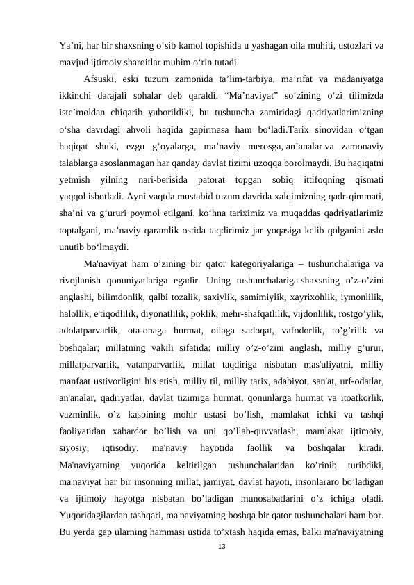 Ya’ni, har bir shaxsning o‘sib kamol topishida u yashagan oila muhiti, ustozlari va
mavjud ijtimoiy sharoitlar muhim o‘rin tutadi.
Afsuski,  eski  tuzum  zamonida  ta’lim-tarbiya,  ma’rifat  va  madaniyatga
ikkinchi  darajali  sohalar  deb  qaraldi.  “Ma’naviyat”  so‘zining  o‘zi  tilimizda
iste’moldan  chiqarib  yuborildiki,  bu  tushuncha  zamiridagi  qadriyatlarimizning
o‘sha  davrdagi  ahvoli  haqida  gapirmasa  ham  bo‘ladi.Tarix  sinovidan  o‘tgan
haqiqat  shuki,  ezgu  g‘oyalarga,  ma’naviy  merosga, an’analar va  zamonaviy
talablarga asoslanmagan har qanday davlat tizimi uzoqqa borolmaydi. Bu haqiqatni
yetmish  yilning  nari-berisida  patorat  topgan  sobiq  ittifoqning  qismati
yaqqol isbotladi. Ayni vaqtda mustabid tuzum davrida xalqimizning qadr-qimmati,
sha’ni va g‘ururi poymol etilgani, ko‘hna tariximiz va muqaddas qadriyatlarimiz
toptalgani, ma’naviy qaramlik ostida taqdirimiz jar yoqasiga kelib qolganini aslo
unutib bo‘lmaydi.
Ma'naviyat ham o’zining bir qator kategoriyalariga – tushunchalariga va
rivojlanish  qonuniyatlariga  egadir.  Uning  tushunchalariga shaxsning  o’z-o’zini
anglashi, bilimdonlik, qalbi tozalik, saxiylik, samimiylik, xayrixohlik, iymonlilik,
halollik, e'tiqodlilik, diyonatlilik, poklik, mehr-shafqatlilik, vijdonlilik, rostgo’ylik,
adolatparvarlik,  ota-onaga  hurmat,  oilaga  sadoqat,  vafodorlik,  to’g’rilik  va
boshqalar;  millatning  vakili  sifatida:  milliy  o’z-o’zini  anglash,  milliy  g’urur,
millatparvarlik,  vatanparvarlik,  millat  taqdiriga  nisbatan  mas'uliyatni,  milliy
manfaat ustivorligini his etish, milliy til, milliy tarix, adabiyot, san'at, urf-odatlar,
an'analar, qadriyatlar, davlat tizimiga hurmat, qonunlarga hurmat va itoatkorlik,
vazminlik,  o’z  kasbining  mohir  ustasi  bo’lish,  mamlakat  ichki  va  tashqi
faoliyatidan  xabardor  bo’lish  va  uni  qo’llab-quvvatlash,  mamlakat  ijtimoiy,
siyosiy,  iqtisodiy,  ma'naviy  hayotida  faollik  va  boshqalar  kiradi.
Ma'naviyatning  yuqorida  keltirilgan  tushunchalaridan  ko’rinib  turibdiki,
ma'naviyat har bir insonning millat, jamiyat, davlat hayoti, insonlararo bo’ladigan
va  ijtimoiy  hayotga  nisbatan  bo’ladigan  munosabatlarini  o’z  ichiga  oladi.
Yuqoridagilardan tashqari, ma'naviyatning boshqa bir qator tushunchalari ham bor.
Bu yerda gap ularning hammasi ustida to’xtash haqida emas, balki ma'naviyatning
13
