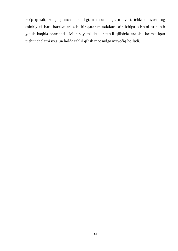 ko’p qirrali, keng qamrovli ekanligi, u inson ongi, ruhiyati, ichki dunyosining
salohiyati, hatti-harakatlari kabi bir qator masalalarni o’z ichiga olishini tushunib
yetish haqida bormoqda. Ma'naviyatni chuqur tahlil qilishda ana shu ko’rsatilgan
tushunchalarni uyg’un holda tahlil qilish maqsadga muvofiq bo’ladi.
14
