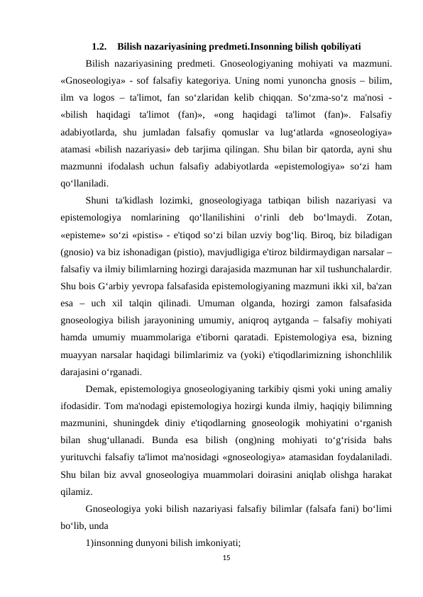 1.2.
Bilish nazariyasining predmeti.Insonning bilish qobiliyati
Bilish nazariyasining predmeti. Gnoseologiyaning mohiyati va mazmuni.
«Gnoseologiya» - sof falsafiy kategoriya. Uning nomi yunoncha gnosis – bilim,
ilm va logos – ta'limot, fan so‘zlaridan kelib chiqqan. So‘zma-so‘z ma'nosi -
«bilish  haqidagi  ta'limot  (fan)»,  «ong  haqidagi  ta'limot  (fan)».  Falsafiy
adabiyotlarda,  shu  jumladan  falsafiy  qomuslar  va  lug‘atlarda  «gnoseologiya»
atamasi «bilish nazariyasi» deb tarjima qilingan. Shu bilan bir qatorda, ayni shu
mazmunni  ifodalash  uchun falsafiy adabiyotlarda «epistemologiya»  so‘zi  ham
qo‘llaniladi. 
Shuni  ta'kidlash  lozimki,  gnoseologiyaga  tatbiqan  bilish  nazariyasi  va
epistemologiya  nomlarining  qo‘llanilishini  o‘rinli  deb  bo‘lmaydi.  Zotan,
«episteme» so‘zi «pistis» - e'tiqod so‘zi bilan uzviy bog‘liq. Biroq, biz biladigan
(gnosio) va biz ishonadigan (pistio), mavjudligiga e'tiroz bildirmaydigan narsalar –
falsafiy va ilmiy bilimlarning hozirgi darajasida mazmunan har xil tushunchalardir.
Shu bois G‘arbiy yevropa falsafasida epistemologiyaning mazmuni ikki xil, ba'zan
esa  –  uch  xil  talqin  qilinadi.  Umuman  olganda,  hozirgi  zamon  falsafasida
gnoseologiya bilish jarayonining umumiy, aniqroq aytganda – falsafiy mohiyati
hamda umumiy muammolariga e'tiborni qaratadi. Epistemologiya esa, bizning
muayyan narsalar haqidagi bilimlarimiz va (yoki) e'tiqodlarimizning ishonchlilik
darajasini o‘rganadi. 
Demak, epistemologiya gnoseologiyaning tarkibiy qismi yoki uning amaliy
ifodasidir. Tom ma'nodagi epistemologiya hozirgi kunda ilmiy, haqiqiy bilimning
mazmunini,  shuningdek  diniy  e'tiqodlarning  gnoseologik  mohiyatini  o‘rganish
bilan  shug‘ullanadi.  Bunda  esa  bilish  (ong)ning  mohiyati  to‘g‘risida  bahs
yurituvchi falsafiy ta'limot ma'nosidagi «gnoseologiya» atamasidan foydalaniladi.
Shu bilan biz avval gnoseologiya muammolari doirasini aniqlab olishga harakat
qilamiz. 
Gnoseologiya yoki bilish nazariyasi falsafiy bilimlar (falsafa fani) bo‘limi
bo‘lib, unda 
1)insonning dunyoni bilish imkoniyati;
15
