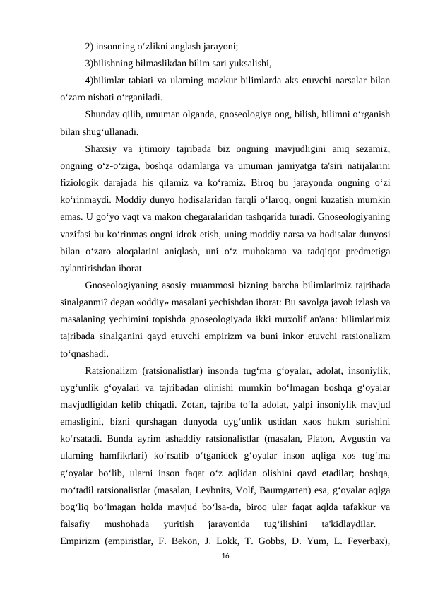 2) insonning o‘zlikni anglash jarayoni; 
3)bilishning bilmaslikdan bilim sari yuksalishi, 
4)bilimlar tabiati va ularning mazkur bilimlarda aks etuvchi narsalar bilan
o‘zaro nisbati o‘rganiladi. 
Shunday qilib, umuman olganda, gnoseologiya ong, bilish, bilimni o‘rganish
bilan shug‘ullanadi. 
Shaxsiy  va  ijtimoiy  tajribada  biz  ongning  mavjudligini  aniq  sezamiz,
ongning o‘z-o‘ziga, boshqa odamlarga va umuman jamiyatga ta'siri natijalarini
fiziologik darajada his qilamiz va ko‘ramiz. Biroq bu jarayonda ongning o‘zi
ko‘rinmaydi. Moddiy dunyo hodisalaridan farqli o‘laroq, ongni kuzatish mumkin
emas. U go‘yo vaqt va makon chegaralaridan tashqarida turadi. Gnoseologiyaning
vazifasi bu ko‘rinmas ongni idrok etish, uning moddiy narsa va hodisalar dunyosi
bilan  o‘zaro  aloqalarini  aniqlash,  uni  o‘z  muhokama  va  tadqiqot  predmetiga
aylantirishdan iborat. 
Gnoseologiyaning asosiy muammosi bizning barcha bilimlarimiz tajribada
sinalganmi? degan «oddiy» masalani yechishdan iborat: Bu savolga javob izlash va
masalaning yechimini topishda gnoseologiyada ikki muxolif an'ana: bilimlarimiz
tajribada sinalganini qayd etuvchi empirizm va buni inkor etuvchi ratsionalizm
to‘qnashadi. 
Ratsionalizm (ratsionalistlar) insonda tug‘ma g‘oyalar, adolat, insoniylik,
uyg‘unlik g‘oyalari va tajribadan olinishi mumkin bo‘lmagan boshqa g‘oyalar
mavjudligidan kelib chiqadi. Zotan, tajriba to‘la adolat, yalpi insoniylik mavjud
emasligini,  bizni  qurshagan  dunyoda  uyg‘unlik  ustidan  xaos  hukm  surishini
ko‘rsatadi. Bunda ayrim ashaddiy ratsionalistlar (masalan, Platon, Avgustin va
ularning  hamfikrlari)  ko‘rsatib  o‘tganidek  g‘oyalar  inson  aqliga  xos  tug‘ma
g‘oyalar bo‘lib, ularni inson faqat o‘z aqlidan olishini qayd etadilar; boshqa,
mo‘tadil ratsionalistlar (masalan, Leybnits, Volf, Baumgarten) esa, g‘oyalar aqlga
bog‘liq bo‘lmagan holda mavjud bo‘lsa-da, biroq ular faqat aqlda tafakkur va
falsafiy  mushohada  yuritish  jarayonida  tug‘ilishini  ta'kidlaydilar.
 
Empirizm (empiristlar, F. Bekon, J. Lokk, T. Gobbs, D. Yum, L. Feyerbax),
16

