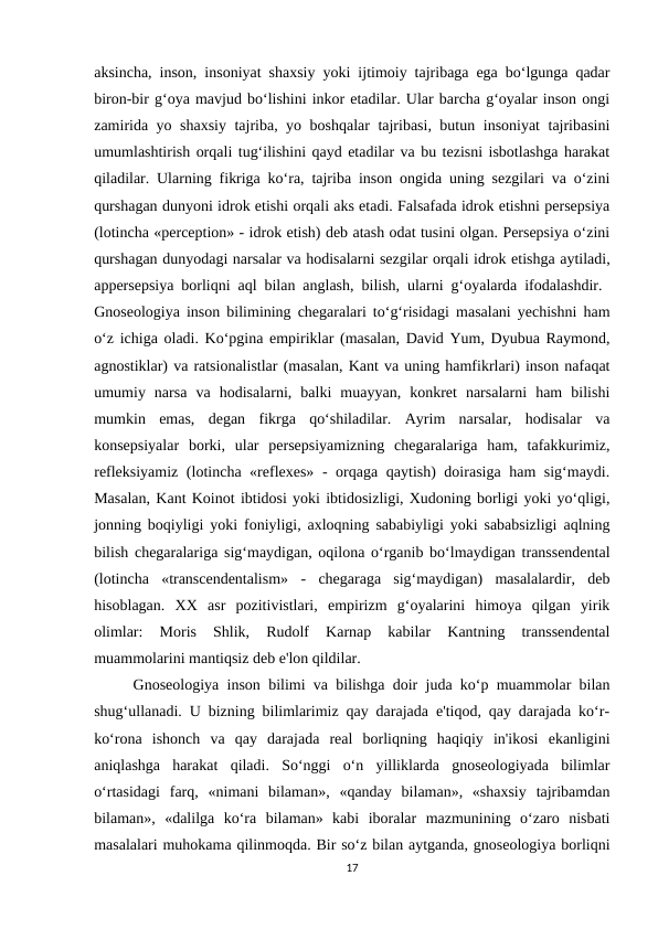 aksincha, inson, insoniyat shaxsiy yoki ijtimoiy tajribaga ega bo‘lgunga qadar
biron-bir g‘oya mavjud bo‘lishini inkor etadilar. Ular barcha g‘oyalar inson ongi
zamirida yo shaxsiy tajriba, yo boshqalar tajribasi, butun insoniyat tajribasini
umumlashtirish orqali tug‘ilishini qayd etadilar va bu tezisni isbotlashga harakat
qiladilar. Ularning fikriga ko‘ra, tajriba inson ongida uning sezgilari va o‘zini
qurshagan dunyoni idrok etishi orqali aks etadi. Falsafada idrok etishni persepsiya
(lotincha «perception» - idrok etish) deb atash odat tusini olgan. Persepsiya o‘zini
qurshagan dunyodagi narsalar va hodisalarni sezgilar orqali idrok etishga aytiladi,
appersepsiya borliqni aql bilan anglash, bilish, ularni g‘oyalarda ifodalashdir.  
Gnoseologiya inson bilimining chegaralari to‘g‘risidagi masalani yechishni ham
o‘z ichiga oladi. Ko‘pgina empiriklar (masalan, David Yum, Dyubua Raymond,
agnostiklar) va ratsionalistlar (masalan, Kant va uning hamfikrlari) inson nafaqat
umumiy  narsa  va  hodisalarni,  balki  muayyan,  konkret  narsalarni  ham  bilishi
mumkin  emas,  degan  fikrga  qo‘shiladilar.  Ayrim  narsalar,  hodisalar  va
konsepsiyalar  borki,  ular  persepsiyamizning  chegaralariga  ham,  tafakkurimiz,
refleksiyamiz (lotincha «reflexes» - orqaga qaytish) doirasiga ham sig‘maydi.
Masalan, Kant Koinot ibtidosi yoki ibtidosizligi, Xudoning borligi yoki yo‘qligi,
jonning boqiyligi yoki foniyligi, axloqning sababiyligi yoki sababsizligi aqlning
bilish chegaralariga sig‘maydigan, oqilona o‘rganib bo‘lmaydigan transsendental
(lotincha  «transcendentalism»  -  chegaraga  sig‘maydigan)  masalalardir,  deb
hisoblagan.  XX  asr  pozitivistlari,  empirizm  g‘oyalarini  himoya  qilgan  yirik
olimlar:  Moris  Shlik,  Rudolf  Karnap  kabilar  Kantning  transsendental
muammolarini mantiqsiz deb e'lon qildilar. 
Gnoseologiya inson bilimi va bilishga doir juda ko‘p muammolar bilan
shug‘ullanadi. U bizning bilimlarimiz qay darajada e'tiqod, qay darajada ko‘r-
ko‘rona  ishonch  va  qay  darajada  real  borliqning  haqiqiy  in'ikosi  ekanligini
aniqlashga  harakat  qiladi.  So‘nggi  o‘n  yilliklarda  gnoseologiyada  bilimlar
o‘rtasidagi  farq,  «nimani  bilaman»,  «qanday  bilaman»,  «shaxsiy  tajribamdan
bilaman»,  «dalilga  ko‘ra  bilaman»  kabi  iboralar  mazmunining  o‘zaro  nisbati
masalalari muhokama qilinmoqda. Bir so‘z bilan aytganda, gnoseologiya borliqni
17
