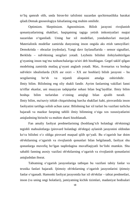 to‘liq  qamrab  olib,  unda  biron-bir  tafsilotni  nazardan  qochirmaslikka  harakat
qiladi.Demak gnoseologiya falsafaning eng muhim omilidir.
Optimizm.  Skeptitsizm.  Agnostitsizm.  Bilish  jarayoni  rivojlanish
qonuniyatlarining  shakllari,  haqiqatning  tagiga  yetish  imkoniyatlari  nuqtai
nazaridan  o‘rganiladi.  Uning  har  xil  modellari,  yondashuvlari  mavjud.
Materialistik modellar zamirida dunyoning inson ongida aks etish tamoyillari:
Demokritda – obrazlar (eydoslar), Yangi davr faylasuflarida – sensor signallari,
Berklida  –  sub'ektning  sezgilari  yotadi.  Leybnits  bilishni  ilohiylashtirilgan
g‘oyaning inson tug‘ma tushunchalariga ta'siri deb hisoblagan. Gegel taklif qilgan
modelning zamirida mutlaq g‘oyani anglash yotadi. Max, Avenarius va boshqa
sub'ektiv idealistlarda (XIX asr oxiri – XX asr boshlari) bilish jarayoni – bu
sezgilarning  bo‘sh  va  tejamli  aloqasini  amalga  oshirishdir.
 
Ilmiy bilim. Bilishning eng oliy shakli fandir. Ayrim fanlarning vakillari fanni
ta'riflar ekanlar, uni muayyan tadqiqotlar sohasi bilan bog‘laydilar. Ilmiy bilim
boshqa  bilim  turlaridan  o‘zining  aniqligi  bilan  ajralib  turadi.
 
Ilmiy bilim, ma'naviy ishlab chiqarishning barcha shakllari kabi, pirovardida inson
faoliyatini tartibga solish uchun zarur. Bilishning har xil turlari bu vazifani turlicha
bajaradi va mazkur farqning tahlili ilmiy bilimning o‘ziga xos xususiyatlarini
aniqlashning birinchi va muhim sharti hisoblanadi. 
Fan  amaliy  faoliyat  predmetlarining  (boshlang‘ich  holatdagi  ob'ektning)
tegishli mahsulotlarga (pirovard holatdagi ob'ektga) aylanish jarayonini oldindan
ko‘ra bilishni o‘z oldiga pirovard maqsad qilib qo‘yadi. Bu o‘zgarish har doim
ob'ektlarning o‘zgarish va rivojlanish qonunlari bilan belgilanadi, faoliyat shu
qonunlarga muvofiq bo‘lgan taqdirdagina muvaffaqiyatli bo‘lishi mumkin. Shu
sababli fanning asosiy vazifasi ob'ektlarning o‘zgarish va rivojlanish qonunlarini
aniqlashdan iborat. 
Tabiatning  o‘zgarish  jarayonlariga  tatbiqan  bu  vazifani  tabiiy  fanlar  va
texnika fanlari  bajaradi.  Ijtimoiy ob'ektlarning  o‘zgarish  jarayonlarini  ijtimoiy
fanlar o‘rganadi. Hamonki faoliyat jarayonida har xil ob'ektlar – tabiat predmetlari,
inson (va uning ongi holatlari), jamiyatning kichik tizimlari, madaniyat hodisalari
18
