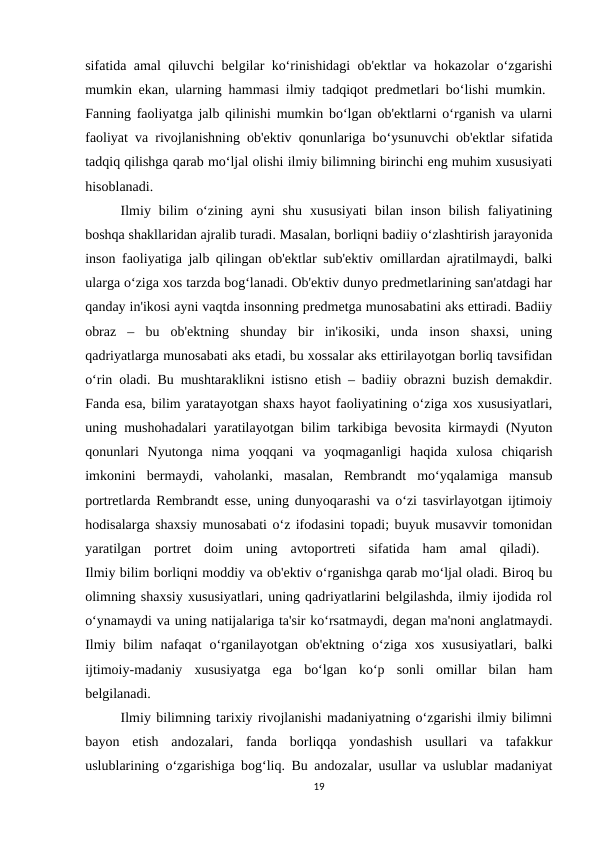 sifatida amal qiluvchi belgilar ko‘rinishidagi ob'ektlar va hokazolar o‘zgarishi
mumkin ekan, ularning hammasi ilmiy tadqiqot predmetlari bo‘lishi mumkin.  
Fanning faoliyatga jalb qilinishi mumkin bo‘lgan ob'ektlarni o‘rganish va ularni
faoliyat va rivojlanishning ob'ektiv qonunlariga bo‘ysunuvchi ob'ektlar sifatida
tadqiq qilishga qarab mo‘ljal olishi ilmiy bilimning birinchi eng muhim xususiyati
hisoblanadi. 
Ilmiy  bilim  o‘zining  ayni  shu  xususiyati  bilan  inson  bilish  faliyatining
boshqa shakllaridan ajralib turadi. Masalan, borliqni badiiy o‘zlashtirish jarayonida
inson faoliyatiga jalb qilingan ob'ektlar sub'ektiv omillardan ajratilmaydi, balki
ularga o‘ziga xos tarzda bog‘lanadi. Ob'ektiv dunyo predmetlarining san'atdagi har
qanday in'ikosi ayni vaqtda insonning predmetga munosabatini aks ettiradi. Badiiy
obraz  –  bu  ob'ektning  shunday  bir  in'ikosiki,  unda  inson  shaxsi,  uning
qadriyatlarga munosabati aks etadi, bu xossalar aks ettirilayotgan borliq tavsifidan
o‘rin oladi. Bu mushtaraklikni istisno etish – badiiy obrazni buzish demakdir.
Fanda esa, bilim yaratayotgan shaxs hayot faoliyatining o‘ziga xos xususiyatlari,
uning mushohadalari yaratilayotgan bilim tarkibiga bevosita kirmaydi (Nyuton
qonunlari  Nyutonga  nima  yoqqani  va  yoqmaganligi  haqida  xulosa  chiqarish
imkonini  bermaydi,  vaholanki,  masalan,  Rembrandt  mo‘yqalamiga  mansub
portretlarda Rembrandt esse, uning dunyoqarashi va o‘zi tasvirlayotgan ijtimoiy
hodisalarga shaxsiy munosabati o‘z ifodasini topadi; buyuk musavvir tomonidan
yaratilgan  portret  doim  uning  avtoportreti  sifatida  ham  amal  qiladi).  
Ilmiy bilim borliqni moddiy va ob'ektiv o‘rganishga qarab mo‘ljal oladi. Biroq bu
olimning shaxsiy xususiyatlari, uning qadriyatlarini belgilashda, ilmiy ijodida rol
o‘ynamaydi va uning natijalariga ta'sir ko‘rsatmaydi, degan ma'noni anglatmaydi.
Ilmiy bilim  nafaqat  o‘rganilayotgan  ob'ektning o‘ziga xos  xususiyatlari,  balki
ijtimoiy-madaniy  xususiyatga  ega  bo‘lgan  ko‘p  sonli  omillar  bilan  ham
belgilanadi. 
Ilmiy bilimning tarixiy rivojlanishi madaniyatning o‘zgarishi ilmiy bilimni
bayon  etish  andozalari,  fanda  borliqqa  yondashish  usullari  va  tafakkur
uslublarining o‘zgarishiga bog‘liq. Bu andozalar, usullar va uslublar madaniyat
19
