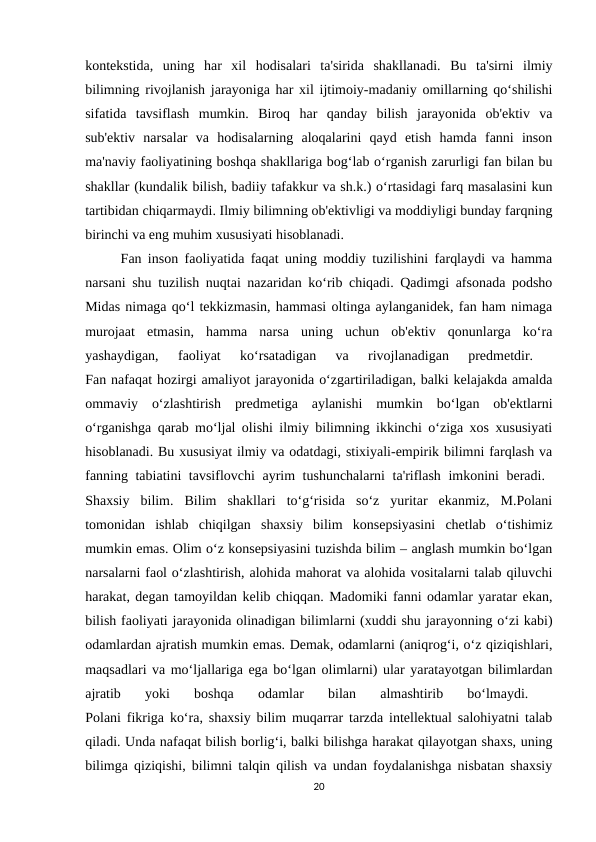 kontekstida,  uning  har  xil  hodisalari  ta'sirida  shakllanadi.  Bu  ta'sirni  ilmiy
bilimning rivojlanish jarayoniga har xil ijtimoiy-madaniy omillarning qo‘shilishi
sifatida  tavsiflash  mumkin.  Biroq  har  qanday  bilish  jarayonida  ob'ektiv  va
sub'ektiv  narsalar  va  hodisalarning  aloqalarini  qayd  etish  hamda  fanni  inson
ma'naviy faoliyatining boshqa shakllariga bog‘lab o‘rganish zarurligi fan bilan bu
shakllar (kundalik bilish, badiiy tafakkur va sh.k.) o‘rtasidagi farq masalasini kun
tartibidan chiqarmaydi. Ilmiy bilimning ob'ektivligi va moddiyligi bunday farqning
birinchi va eng muhim xususiyati hisoblanadi. 
Fan inson faoliyatida faqat uning moddiy tuzilishini farqlaydi va hamma
narsani shu tuzilish nuqtai nazaridan ko‘rib chiqadi. Qadimgi afsonada podsho
Midas nimaga qo‘l tekkizmasin, hammasi oltinga aylanganidek, fan ham nimaga
murojaat  etmasin,  hamma  narsa  uning  uchun  ob'ektiv  qonunlarga  ko‘ra
yashaydigan,  faoliyat  ko‘rsatadigan  va  rivojlanadigan  predmetdir.
 
Fan nafaqat hozirgi amaliyot jarayonida o‘zgartiriladigan, balki kelajakda amalda
ommaviy  o‘zlashtirish  predmetiga  aylanishi  mumkin  bo‘lgan  ob'ektlarni
o‘rganishga qarab mo‘ljal olishi ilmiy bilimning ikkinchi o‘ziga xos xususiyati
hisoblanadi. Bu xususiyat ilmiy va odatdagi, stixiyali-empirik bilimni farqlash va
fanning tabiatini tavsiflovchi ayrim tushunchalarni ta'riflash imkonini beradi.  
Shaxsiy  bilim.  Bilim  shakllari  to‘g‘risida  so‘z  yuritar  ekanmiz,  M.Polani
tomonidan  ishlab  chiqilgan  shaxsiy  bilim  konsepsiyasini  chetlab  o‘tishimiz
mumkin emas. Olim o‘z konsepsiyasini tuzishda bilim – anglash mumkin bo‘lgan
narsalarni faol o‘zlashtirish, alohida mahorat va alohida vositalarni talab qiluvchi
harakat, degan tamoyildan kelib chiqqan. Madomiki fanni odamlar yaratar ekan,
bilish faoliyati jarayonida olinadigan bilimlarni (xuddi shu jarayonning o‘zi kabi)
odamlardan ajratish mumkin emas. Demak, odamlarni (aniqrog‘i, o‘z qiziqishlari,
maqsadlari va mo‘ljallariga ega bo‘lgan olimlarni) ular yaratayotgan bilimlardan
ajratib  yoki  boshqa  odamlar  bilan  almashtirib  bo‘lmaydi.
 
Polani fikriga ko‘ra, shaxsiy bilim muqarrar tarzda intellektual salohiyatni talab
qiladi. Unda nafaqat bilish borlig‘i, balki bilishga harakat qilayotgan shaxs, uning
bilimga qiziqishi, bilimni talqin qilish va undan foydalanishga nisbatan shaxsiy
20
