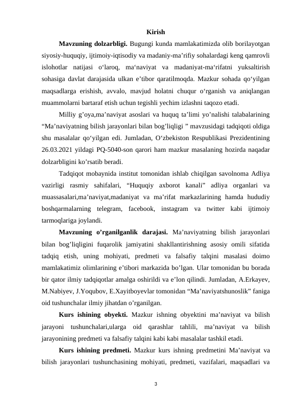 Kirish
Mavzuning dolzarbligi. Bugungi kunda mamlakatimizda olib borilayotgan
siyosiy-huquqiy, ijtimoiy-iqtisodiy va madaniy-maʼrifiy sohalardagi keng qamrovli
islohotlar  natijasi  oʻlaroq,  ma‘naviyat  va  madaniyat-ma‘rifatni  yuksaltirish
sohasiga davlat darajasida ulkan eʼtibor qaratilmoqda. Mazkur sohada qoʻyilgan
maqsadlarga erishish,  avvalo, mavjud holatni  chuqur  oʻrganish  va aniqlangan
muammolarni bartaraf etish uchun tegishli yechim izlashni taqozo etadi.
Milliy g’oya,ma’naviyat asoslari va huquq ta’limi yo’nalishi talabalarining
“Ma’naviyatning bilish jarayonlari bilan bog’liqligi ” mavzusidagi tadqiqoti oldiga
shu masalalar qoʻyilgan edi. Jumladan, O‘zbekiston Respublikasi Prezidentining
26.03.2021 yildagi PQ-5040-son qarori ham mazkur masalaning hozirda naqadar
dolzarbligini ko’rsatib beradi.
Tadqiqot mobaynida institut tomonidan ishlab chiqilgan savolnoma Adliya
vazirligi  rasmiy  sahifalari,  “Huquqiy  axborot  kanali”  adliya  organlari  va
muassasalari,ma’naviyat,madaniyat  va  ma’rifat  markazlarining  hamda  hududiy
boshqarmalarning  telegram,  faсebооk,  instagram  va  twitter  kabi  ijtimoiy
tarmoqlariga joylandi.
Mavzuning  o’rganilganlik  darajasi.  Ma’naviyatning  bilish  jarayonlari
bilan  bog’liqligini  fuqarolik  jamiyatini  shakllantirishning  asosiy  omili  sifatida
tadqiq  etish,  uning  mohiyati,  predmeti  va  falsafiy  talqini  masalasi  doimo
mamlakatimiz olimlarining e’tibori markazida bo’lgan. Ular tomonidan bu borada
bir qator ilmiy tadqiqotlar amalga oshirildi va e’lon qilindi. Jumladan, A.Erkayev,
M.Nabiyev, J.Yoqubov, E.Xayitboyevlar tomonidan “Ma’naviyatshunoslik” faniga
oid tushunchalar ilmiy jihatdan o’rganilgan.
Kurs ishining obyekti.  Mazkur ishning obyektini  ma’naviyat  va bilish
jarayoni  tushunchalari,ularga  oid  qarashlar  tahlili,  ma’naviyat  va  bilish
jarayonining predmeti va falsafiy talqini kabi kabi masalalar tashkil etadi.
Kurs ishining predmeti.  Mazkur kurs ishning predmetini  Ma’naviyat va
bilish jarayonlari  tushunchasining mohiyati, predmeti, vazifalari, maqsadlari va
3
