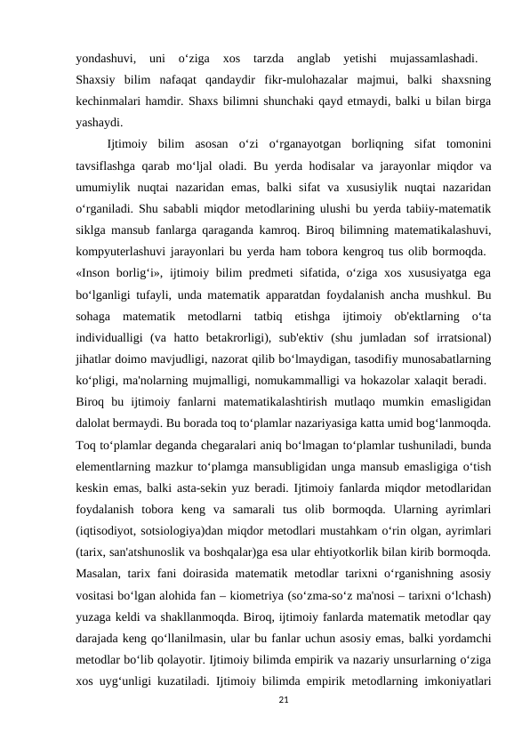 yondashuvi,  uni  o‘ziga  xos  tarzda  anglab  yetishi  mujassamlashadi.
 
Shaxsiy  bilim  nafaqat  qandaydir  fikr-mulohazalar  majmui,  balki  shaxsning
kechinmalari hamdir. Shaxs bilimni shunchaki qayd etmaydi, balki u bilan birga
yashaydi. 
Ijtimoiy  bilim  asosan  o‘zi  o‘rganayotgan  borliqning  sifat  tomonini
tavsiflashga qarab mo‘ljal oladi. Bu yerda hodisalar  va jarayonlar miqdor va
umumiylik  nuqtai  nazaridan  emas,  balki  sifat  va  xususiylik  nuqtai  nazaridan
o‘rganiladi. Shu sababli miqdor metodlarining ulushi bu yerda tabiiy-matematik
siklga mansub fanlarga qaraganda kamroq. Biroq bilimning matematikalashuvi,
kompyuterlashuvi jarayonlari bu yerda ham tobora kengroq tus olib bormoqda.  
«Inson borlig‘i», ijtimoiy bilim predmeti sifatida, o‘ziga xos xususiyatga  ega
bo‘lganligi tufayli, unda matematik apparatdan foydalanish ancha mushkul. Bu
sohaga  matematik  metodlarni  tatbiq  etishga  ijtimoiy  ob'ektlarning  o‘ta
individualligi  (va  hatto  betakrorligi),  sub'ektiv  (shu  jumladan  sof  irratsional)
jihatlar doimo mavjudligi, nazorat qilib bo‘lmaydigan, tasodifiy munosabatlarning
ko‘pligi, ma'nolarning mujmalligi, nomukammalligi va hokazolar xalaqit beradi. 
Biroq  bu  ijtimoiy  fanlarni  matematikalashtirish  mutlaqo  mumkin  emasligidan
dalolat bermaydi. Bu borada toq to‘plamlar nazariyasiga katta umid bog‘lanmoqda.
Toq to‘plamlar deganda chegaralari aniq bo‘lmagan to‘plamlar tushuniladi, bunda
elementlarning mazkur to‘plamga mansubligidan unga mansub emasligiga o‘tish
keskin emas, balki asta-sekin yuz beradi. Ijtimoiy fanlarda miqdor metodlaridan
foydalanish  tobora  keng  va  samarali  tus  olib  bormoqda.  Ularning  ayrimlari
(iqtisodiyot, sotsiologiya)dan miqdor metodlari mustahkam o‘rin olgan, ayrimlari
(tarix, san'atshunoslik va boshqalar)ga esa ular ehtiyotkorlik bilan kirib bormoqda.
Masalan, tarix fani doirasida matematik metodlar tarixni o‘rganishning asosiy
vositasi bo‘lgan alohida fan – kiometriya (so‘zma-so‘z ma'nosi – tarixni o‘lchash)
yuzaga keldi va shakllanmoqda. Biroq, ijtimoiy fanlarda matematik metodlar qay
darajada keng qo‘llanilmasin, ular bu fanlar uchun asosiy emas, balki yordamchi
metodlar bo‘lib qolayotir. Ijtimoiy bilimda empirik va nazariy unsurlarning o‘ziga
xos uyg‘unligi kuzatiladi. Ijtimoiy bilimda empirik metodlarning imkoniyatlari
21
