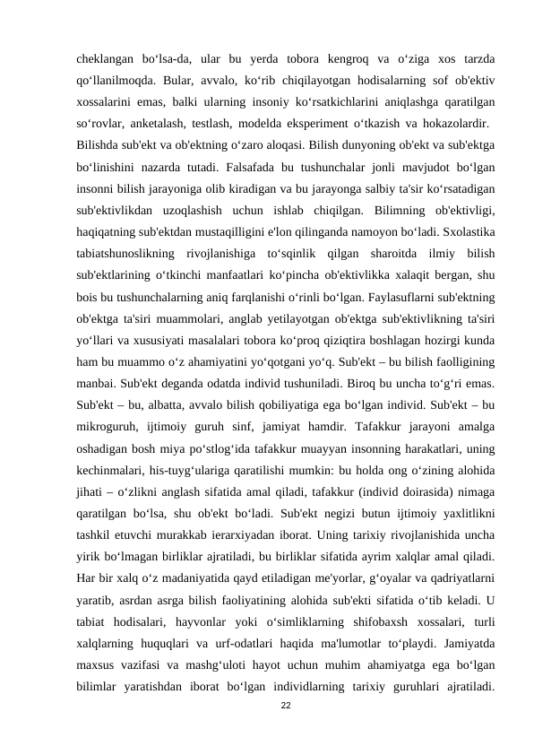 cheklangan  bo‘lsa-da,  ular  bu  yerda  tobora  kengroq  va  o‘ziga  xos  tarzda
qo‘llanilmoqda.  Bular, avvalo,  ko‘rib  chiqilayotgan hodisalarning  sof  ob'ektiv
xossalarini emas, balki ularning insoniy ko‘rsatkichlarini aniqlashga qaratilgan
so‘rovlar, anketalash, testlash, modelda eksperiment o‘tkazish va hokazolardir.  
Bilishda sub'ekt va ob'ektning o‘zaro aloqasi. Bilish dunyoning ob'ekt va sub'ektga
bo‘linishini  nazarda  tutadi.  Falsafada  bu  tushunchalar  jonli  mavjudot  bo‘lgan
insonni bilish jarayoniga olib kiradigan va bu jarayonga salbiy ta'sir ko‘rsatadigan
sub'ektivlikdan  uzoqlashish  uchun  ishlab  chiqilgan.  Bilimning  ob'ektivligi,
haqiqatning sub'ektdan mustaqilligini e'lon qilinganda namoyon bo‘ladi. Sxolastika
tabiatshunoslikning  rivojlanishiga  to‘sqinlik  qilgan  sharoitda  ilmiy  bilish
sub'ektlarining o‘tkinchi manfaatlari ko‘pincha ob'ektivlikka xalaqit bergan, shu
bois bu tushunchalarning aniq farqlanishi o‘rinli bo‘lgan. Faylasuflarni sub'ektning
ob'ektga ta'siri muammolari, anglab yetilayotgan ob'ektga sub'ektivlikning ta'siri
yo‘llari va xususiyati masalalari tobora ko‘proq qiziqtira boshlagan hozirgi kunda
ham bu muammo o‘z ahamiyatini yo‘qotgani yo‘q. Sub'ekt – bu bilish faolligining
manbai. Sub'ekt deganda odatda individ tushuniladi. Biroq bu uncha to‘g‘ri emas.
Sub'ekt – bu, albatta, avvalo bilish qobiliyatiga ega bo‘lgan individ. Sub'ekt – bu
mikroguruh,  ijtimoiy  guruh  sinf,  jamiyat  hamdir.  Tafakkur  jarayoni  amalga
oshadigan bosh miya po‘stlog‘ida tafakkur muayyan insonning harakatlari, uning
kechinmalari, his-tuyg‘ulariga qaratilishi mumkin: bu holda ong o‘zining alohida
jihati – o‘zlikni anglash sifatida amal qiladi, tafakkur (individ doirasida) nimaga
qaratilgan bo‘lsa, shu ob'ekt  bo‘ladi. Sub'ekt  negizi  butun ijtimoiy yaxlitlikni
tashkil etuvchi murakkab ierarxiyadan iborat. Uning tarixiy rivojlanishida uncha
yirik bo‘lmagan birliklar ajratiladi, bu birliklar sifatida ayrim xalqlar amal qiladi.
Har bir xalq o‘z madaniyatida qayd etiladigan me'yorlar, g‘oyalar va qadriyatlarni
yaratib, asrdan asrga bilish faoliyatining alohida sub'ekti sifatida o‘tib keladi. U
tabiat  hodisalari,  hayvonlar  yoki  o‘simliklarning  shifobaxsh  xossalari,  turli
xalqlarning  huquqlari  va  urf-odatlari  haqida  ma'lumotlar  to‘playdi.  Jamiyatda
maxsus  vazifasi  va  mashg‘uloti  hayot  uchun  muhim  ahamiyatga  ega  bo‘lgan
bilimlar  yaratishdan  iborat  bo‘lgan  individlarning  tarixiy  guruhlari  ajratiladi.
22
