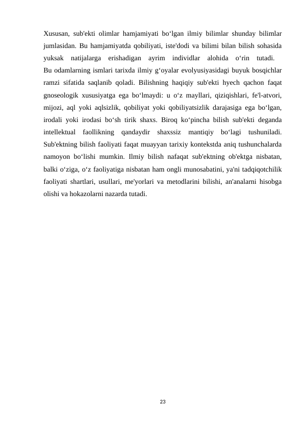Xususan, sub'ekti olimlar hamjamiyati bo‘lgan ilmiy bilimlar shunday bilimlar
jumlasidan. Bu hamjamiyatda qobiliyati, iste'dodi va bilimi bilan bilish sohasida
yuksak  natijalarga  erishadigan  ayrim  individlar  alohida  o‘rin  tutadi.  
Bu odamlarning ismlari tarixda ilmiy g‘oyalar evolyusiyasidagi buyuk bosqichlar
ramzi sifatida saqlanib qoladi. Bilishning haqiqiy sub'ekti hyech qachon faqat
gnoseologik xususiyatga ega bo‘lmaydi: u o‘z mayllari, qiziqishlari, fe'l-atvori,
mijozi, aql yoki aqlsizlik, qobiliyat yoki qobiliyatsizlik darajasiga ega bo‘lgan,
irodali yoki irodasi bo‘sh tirik shaxs. Biroq ko‘pincha bilish sub'ekti deganda
intellektual  faollikning  qandaydir  shaxssiz  mantiqiy  bo‘lagi  tushuniladi.
Sub'ektning bilish faoliyati faqat muayyan tarixiy kontekstda aniq tushunchalarda
namoyon bo‘lishi mumkin. Ilmiy bilish nafaqat sub'ektning ob'ektga nisbatan,
balki o‘ziga, o‘z faoliyatiga nisbatan ham ongli munosabatini, ya'ni tadqiqotchilik
faoliyati shartlari, usullari, me'yorlari va metodlarini bilishi, an'analarni hisobga
olishi va hokazolarni nazarda tutadi.
23
