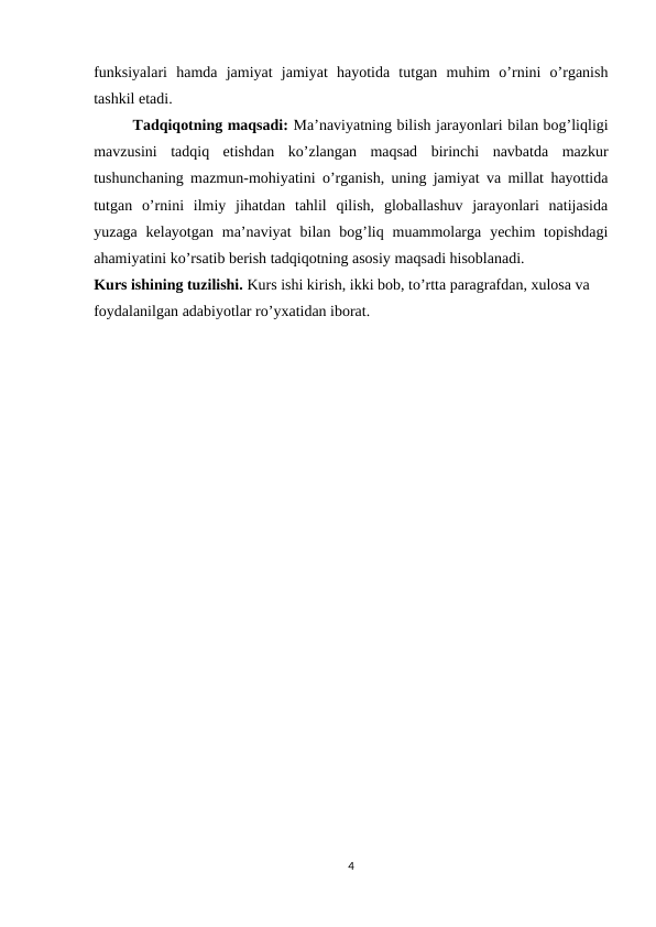 funksiyalari  hamda  jamiyat  jamiyat  hayotida  tutgan  muhim  o’rnini  o’rganish
tashkil etadi.
Tadqiqotning maqsadi: Ma’naviyatning bilish jarayonlari bilan bog’liqligi
mavzusini  tadqiq  etishdan  ko’zlangan  maqsad  birinchi  navbatda  mazkur
tushunchaning mazmun-mohiyatini o’rganish, uning jamiyat va millat hayottida
tutgan  o’rnini  ilmiy  jihatdan  tahlil  qilish,  globallashuv  jarayonlari  natijasida
yuzaga  kelayotgan  ma’naviyat  bilan  bog’liq muammolarga  yechim  topishdagi
ahamiyatini ko’rsatib berish tadqiqotning asosiy maqsadi hisoblanadi. 
Kurs ishining tuzilishi. Kurs ishi kirish, ikki bob, to’rtta paragrafdan, xulosa va 
foydalanilgan adabiyotlar ro’yxatidan iborat.
4
