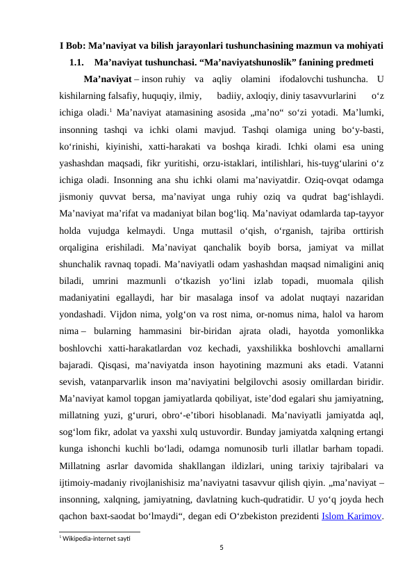 I Bob: Ma’naviyat va bilish jarayonlari tushunchasining mazmun va mohiyati
1.1.
Ma’naviyat tushunchasi. “Ma’naviyatshunoslik” fanining predmeti
Maʼnaviyat – inson ruhiy  va  aqliy  olamini  ifodalovchi tushuncha.  U
kishilarning falsafiy, huquqiy, ilmiy,  badiiy, axloqiy, diniy tasavvurlarini  oʻz
ichiga oladi.1 Maʼnaviyat atamasining asosida „maʼno“ soʻzi yotadi. Maʼlumki,
insonning  tashqi  va  ichki  olami  mavjud.  Tashqi  olamiga  uning  boʻy-basti,
koʻrinishi,  kiyinishi,  xatti-harakati  va  boshqa  kiradi.  Ichki  olami  esa  uning
yashashdan maqsadi, fikr yuritishi, orzu-istaklari, intilishlari, his-tuygʻularini oʻz
ichiga oladi. Insonning ana shu ichki olami maʼnaviyatdir. Oziq-ovqat odamga
jismoniy  quvvat  bersa,  maʼnaviyat  unga  ruhiy  oziq  va  qudrat  bagʻishlaydi.
Maʼnaviyat maʼrifat va madaniyat bilan bogʻliq. Maʼnaviyat odamlarda tap-tayyor
holda  vujudga  kelmaydi.  Unga  muttasil  oʻqish,  oʻrganish,  tajriba  orttirish
orqaligina  erishiladi.  Maʼnaviyat  qanchalik  boyib  borsa,  jamiyat  va  millat
shunchalik ravnaq topadi. Maʼnaviyatli odam yashashdan maqsad nimaligini aniq
biladi,  umrini  mazmunli  oʻtkazish  yoʻlini  izlab  topadi,  muomala  qilish
madaniyatini  egallaydi,  har  bir  masalaga  insof  va  adolat  nuqtayi  nazaridan
yondashadi. Vijdon nima, yolgʻon va rost nima, or-nomus nima, halol va harom
nima –  bularning  hammasini  bir-biridan  ajrata  oladi,  hayotda  yomonlikka
boshlovchi  xatti-harakatlardan  voz  kechadi,  yaxshilikka  boshlovchi  amallarni
bajaradi. Qisqasi,  maʼnaviyatda inson hayotining mazmuni aks etadi. Vatanni
sevish, vatanparvarlik inson maʼnaviyatini belgilovchi asosiy omillardan biridir.
Maʼnaviyat kamol topgan jamiyatlarda qobiliyat, isteʼdod egalari shu jamiyatning,
millatning yuzi, gʻururi, obroʻ-eʼtibori hisoblanadi. Maʼnaviyatli jamiyatda aql,
sogʻlom fikr, adolat va yaxshi xulq ustuvordir. Bunday jamiyatda xalqning ertangi
kunga ishonchi kuchli boʻladi, odamga nomunosib turli illatlar barham topadi.
Millatning  asrlar  davomida  shakllangan  ildizlari,  uning  tarixiy  tajribalari  va
ijtimoiy-madaniy rivojlanishisiz maʼnaviyatni tasavvur qilish qiyin. „maʼnaviyat –
insonning, xalqning, jamiyatning, davlatning kuch-qudratidir. U yoʻq joyda hech
qachon baxt-saodat boʻlmaydi“, degan edi Oʻzbekiston prezidenti Islom
 
    Karimov
 
 .
1 Wikipedia-internet sayti
5
