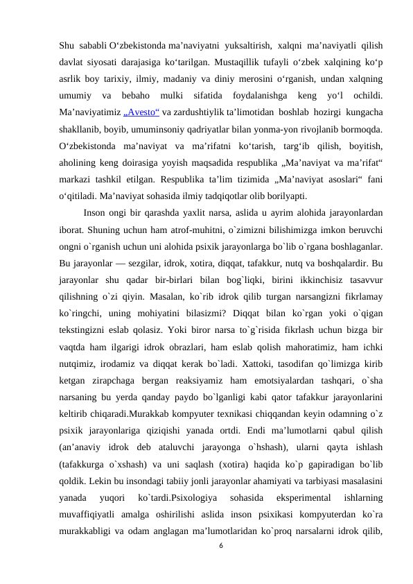 Shu sababli Oʻzbekistonda maʼnaviyatni  yuksaltirish, xalqni maʼnaviyatli qilish
davlat siyosati darajasiga koʻtarilgan. Mustaqillik tufayli oʻzbek xalqining koʻp
asrlik boy tarixiy, ilmiy, madaniy va diniy merosini oʻrganish, undan xalqning
umumiy  va  bebaho  mulki  sifatida  foydalanishga  keng  yoʻl  ochildi.
Maʼnaviyatimiz „  Avesto
 
 “   va zardushtiylik taʼlimotidan boshlab hozirgi kungacha
shakllanib, boyib, umuminsoniy qadriyatlar bilan yonma-yon rivojlanib bormoqda.
Oʻzbekistonda  maʼnaviyat  va  maʼrifatni  koʻtarish,  targʻib  qilish,  boyitish,
aholining keng doirasiga yoyish maqsadida respublika „Maʼnaviyat va maʼrifat“
markazi tashkil etilgan. Respublika taʼlim tizimida „Maʼnaviyat asoslari“ fani
oʻqitiladi. Maʼnaviyat sohasida ilmiy tadqiqotlar olib borilyapti.
Inson ongi bir qarashda yaxlit narsa, aslida u ayrim alohida jarayonlardan
iborat. Shuning uchun ham atrof-muhitni, o`zimizni bilishimizga imkon beruvchi
ongni o`rganish uchun uni alohida psixik jarayonlarga bo`lib o`rgana boshlaganlar.
Bu jarayonlar — sezgilar, idrok, xotira, diqqat, tafakkur, nutq va boshqalardir. Bu
jarayonlar  shu  qadar  bir-birlari  bilan  bog`liqki,  birini  ikkinchisiz  tasavvur
qilishning o`zi qiyin. Masalan, ko`rib idrok qilib turgan narsangizni fikrlamay
ko`ringchi,  uning  mohiyatini  bilasizmi?  Diqqat  bilan  ko`rgan  yoki  o`qigan
tekstingizni eslab qolasiz. Yoki biror narsa to`g`risida fikrlash uchun bizga bir
vaqtda ham ilgarigi idrok obrazlari, ham eslab qolish mahoratimiz, ham ichki
nutqimiz, irodamiz va diqqat kerak bo`ladi. Xattoki, tasodifan qo`limizga kirib
ketgan  zirapchaga  bergan  reaksiyamiz  ham  emotsiyalardan  tashqari,  o`sha
narsaning bu yerda qanday paydo bo`lganligi kabi qator tafakkur jarayonlarini
keltirib chiqaradi.Murakkab kompyuter texnikasi chiqqandan keyin odamning o`z
psixik  jarayonlariga  qiziqishi  yanada  ortdi.  Endi  ma’lumotlarni  qabul  qilish
(an’anaviy  idrok  deb  ataluvchi  jarayonga  o`hshash),  ularni  qayta  ishlash
(tafakkurga  o`xshash)  va  uni  saqlash  (xotira)  haqida  ko`p  gapiradigan  bo`lib
qoldik. Lekin bu insondagi tabiiy jonli jarayonlar ahamiyati va tarbiyasi masalasini
yanada  yuqori  ko`tardi.Psixologiya  sohasida  eksperimental  ishlarning
muvaffiqiyatli  amalga  oshirilishi  aslida  inson  psixikasi  kompyuterdan  ko`ra
murakkabligi va odam anglagan ma’lumotlaridan ko`proq narsalarni idrok qilib,
6
