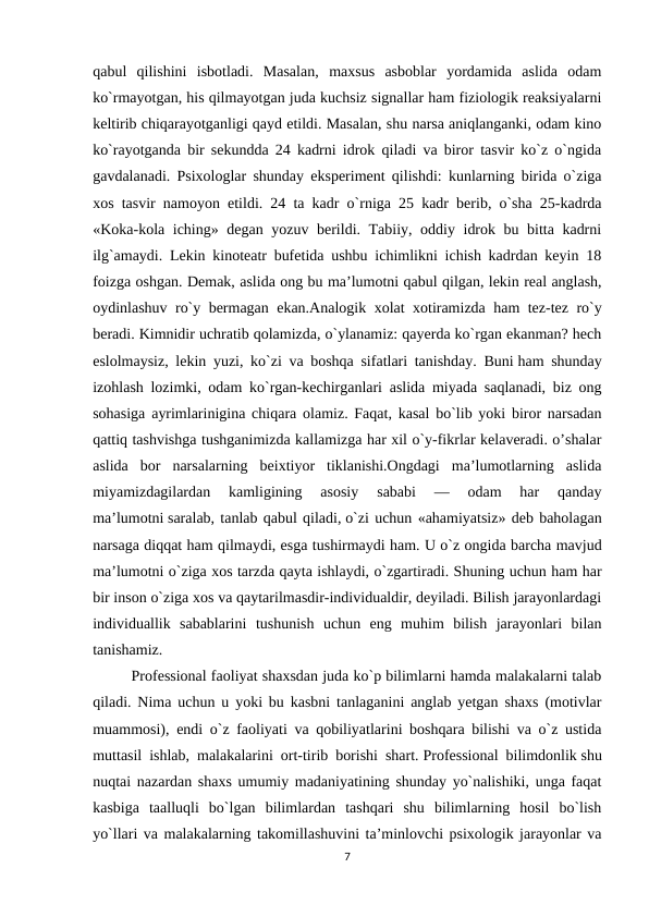 qabul  qilishini  isbotladi.  Masalan,  maxsus  asboblar  yordamida  aslida  odam
ko`rmayotgan, his qilmayotgan juda kuchsiz signallar ham fiziologik reaksiyalarni
keltirib chiqarayotganligi qayd etildi. Masalan, shu narsa aniqlanganki, odam kino
ko`rayotganda bir sekundda 24 kadrni idrok qiladi va biror tasvir ko`z o`ngida
gavdalanadi. Psixologlar shunday eksperiment qilishdi: kunlarning birida o`ziga
xos tasvir namoyon etildi. 24 ta kadr o`rniga 25 kadr berib, o`sha 25-kadrda
«Koka-kola iching» degan yozuv berildi. Tabiiy, oddiy idrok bu bitta kadrni
ilg`amaydi. Lekin kinoteatr bufetida ushbu ichimlikni ichish kadrdan keyin 18
foizga oshgan. Demak, aslida ong bu ma’lumotni qabul qilgan, lekin real anglash,
oydinlashuv ro`y bermagan ekan.Analogik xolat xotiramizda ham tez-tez ro`y
beradi. Kimnidir uchratib qolamizda, o`ylanamiz: qayerda ko`rgan ekanman? hech
eslolmaysiz, lekin yuzi, ko`zi va boshqa sifatlari tanishday. Buni ham shunday
izohlash lozimki, odam ko`rgan-kechirganlari aslida miyada saqlanadi, biz ong
sohasiga ayrimlarinigina chiqara olamiz. Faqat, kasal bo`lib yoki biror narsadan
qattiq tashvishga tushganimizda kallamizga har xil o`y-fikrlar kelaveradi. o’shalar
aslida  bor  narsalarning  beixtiyor  tiklanishi.Ongdagi  ma’lumotlarning  aslida
miyamizdagilardan  kamligining  asosiy  sababi  —  odam  har  qanday
ma’lumotni saralab, tanlab qabul qiladi, o`zi uchun «ahamiyatsiz» deb baholagan
narsaga diqqat ham qilmaydi, esga tushirmaydi ham. U o`z ongida barcha mavjud
ma’lumotni o`ziga xos tarzda qayta ishlaydi, o`zgartiradi. Shuning uchun ham har
bir inson o`ziga xos va qaytarilmasdir-individualdir, deyiladi. Bilish jarayonlardagi
individuallik  sabablarini  tushunish  uchun  eng  muhim  bilish  jarayonlari  bilan
tanishamiz.
Professional faoliyat shaxsdan juda ko`p bilimlarni hamda malakalarni talab
qiladi. Nima uchun u yoki bu kasbni tanlaganini anglab yetgan shaxs (motivlar
muammosi), endi o`z faoliyati va qobiliyatlarini boshqara bilishi va o`z ustida
muttasil ishlab, malakalarini ort-tirib borishi shart. Professional bilimdonlik shu
nuqtai nazardan shaxs umumiy madaniyatining shunday yo`nalishiki, unga faqat
kasbiga  taalluqli  bo`lgan  bilimlardan  tashqari  shu  bilimlarning  hosil  bo`lish
yo`llari va malakalarning takomillashuvini ta’minlovchi psixologik jarayonlar va
7
