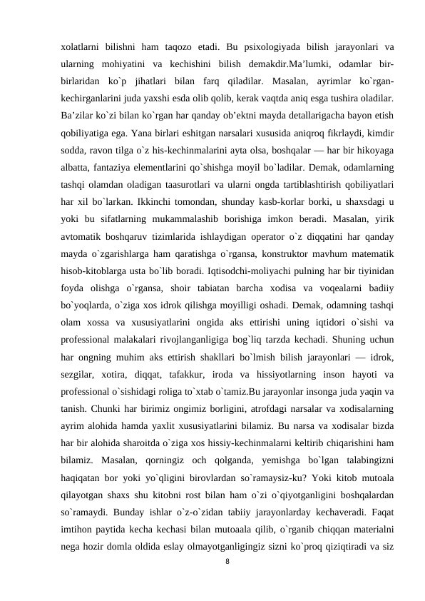 xolatlarni  bilishni  ham  taqozo  etadi.  Bu  psixologiyada  bilish  jarayonlari  va
ularning  mohiyatini  va  kechishini  bilish  demakdir.Ma’lumki,  odamlar  bir-
birlaridan  ko`p  jihatlari  bilan  farq  qiladilar.  Masalan,  ayrimlar  ko`rgan-
kechirganlarini juda yaxshi esda olib qolib, kerak vaqtda aniq esga tushira oladilar.
Ba’zilar ko`zi bilan ko`rgan har qanday ob’ektni mayda detallarigacha bayon etish
qobiliyatiga ega. Yana birlari eshitgan narsalari xususida aniqroq fikrlaydi, kimdir
sodda, ravon tilga o`z his-kechinmalarini ayta olsa, boshqalar — har bir hikoyaga
albatta, fantaziya elementlarini qo`shishga moyil bo`ladilar. Demak, odamlarning
tashqi olamdan oladigan taasurotlari va ularni ongda tartiblashtirish qobiliyatlari
har xil bo`larkan. Ikkinchi tomondan, shunday kasb-korlar borki, u shaxsdagi u
yoki  bu  sifatlarning  mukammalashib  borishiga  imkon  beradi.  Masalan,  yirik
avtomatik boshqaruv tizimlarida ishlaydigan operator o`z diqqatini har qanday
mayda o`zgarishlarga ham qaratishga o`rgansa, konstruktor mavhum matematik
hisob-kitoblarga usta bo`lib boradi. Iqtisodchi-moliyachi pulning har bir tiyinidan
foyda  olishga  o`rgansa,  shoir  tabiatan  barcha  xodisa  va  voqealarni  badiiy
bo`yoqlarda, o`ziga xos idrok qilishga moyilligi oshadi. Demak, odamning tashqi
olam  xossa  va  xususiyatlarini  ongida  aks  ettirishi  uning  iqtidori  o`sishi  va
professional malakalari rivojlanganligiga bog`liq tarzda kechadi. Shuning uchun
har ongning muhim aks ettirish shakllari bo`lmish bilish jarayonlari — idrok,
sezgilar,  xotira,  diqqat,  tafakkur,  iroda  va  hissiyotlarning  inson  hayoti  va
professional o`sishidagi roliga to`xtab o`tamiz.Bu jarayonlar insonga juda yaqin va
tanish. Chunki har birimiz ongimiz borligini, atrofdagi narsalar va xodisalarning
ayrim alohida hamda yaxlit xususiyatlarini bilamiz. Bu narsa va xodisalar bizda
har bir alohida sharoitda o`ziga xos hissiy-kechinmalarni keltirib chiqarishini ham
bilamiz.  Masalan,  qorningiz  och  qolganda,  yemishga  bo`lgan  talabingizni
haqiqatan bor yoki yo`qligini birovlardan so`ramaysiz-ku? Yoki kitob mutoala
qilayotgan shaxs shu kitobni rost bilan ham o`zi o`qiyotganligini boshqalardan
so`ramaydi. Bunday ishlar o`z-o`zidan tabiiy jarayonlarday kechaveradi. Faqat
imtihon paytida kecha kechasi bilan mutoaala qilib, o`rganib chiqqan materialni
nega hozir domla oldida eslay olmayotganligingiz sizni ko`proq qiziqtiradi va siz
8
