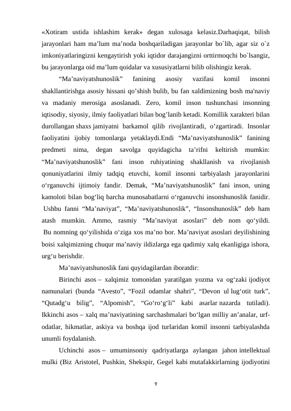 «Xotiram  ustida  ishlashim  kerak»  degan  xulosaga  kelasiz.Darhaqiqat,  bilish
jarayonlari ham ma’lum ma’noda boshqariladigan jarayonlar bo`lib, agar siz o`z
imkoniyatlaringizni kengaytirish yoki iqtidor darajangizni orttirmoqchi bo`lsangiz,
bu jarayonlarga oid ma’lum qoidalar va xususiyatlarni bilib olishingiz kerak.
“Ma’naviyatshunoslik”  fanining  asosiy  vazifasi  komil  insonni
shakllantirishga asosiy hissani qo’shish bulib, bu fan xaldimizning bosh ma'naviy
va  madaniy  merosiga  asoslanadi.  Zero,  komil  inson  tushunchasi  insonning
iqtisodiy, siyosiy, ilmiy faoliyatlari bilan bog’lanib ketadi. Komillik xarakteri bilan
durollangan shaxs jamiyatni  barkamol  qilib  rivojlantiradi,  o’zgartiradi.  Insonlar
faoliyatini  ijobiy  tomonlarga  yetaklaydi.Endi  “Ma’naviyatshunoslik”  fanining
predmeti  nima,  degan  savolga  quyidagicha  ta’rifni  keltirish  mumkin:
“Ma’naviyatshunoslik”  fani  inson  ruhiyatining  shakllanish  va  rivojlanish
qonuniyatlarini  ilmiy  tadqiq  etuvchi,  komil  insonni  tarbiyalash  jarayonlarini
o‘rganuvchi  ijtimoiy  fandir.  Demak,  “Ma’naviyatshunoslik”  fani  inson,  uning
kamoloti bilan bog‘liq barcha munosabatlarni o‘rganuvchi insonshunoslik fanidir.
 Ushbu fanni “Ma’naviyat”, “Ma’naviyatshunoslik”, “Insonshunoslik” deb ham
atash  mumkin.  Ammo,  rasmiy  “Ma’naviyat  asoslari”  deb  nom  qo‘yildi.
 Bu nomning qo‘yilishida o‘ziga xos ma’no bor. Ma’naviyat asoslari deyilishining
boisi xalqimizning chuqur ma’naviy ildizlarga ega qadimiy xalq ekanligiga ishora,
urg‘u berishdir.
Ma’naviyatshunoslik fani quyidagilardan iboratdir:
Birinchi asos – xalqimiz tomonidan yaratilgan yozma va og‘zaki ijodiyot
namunalari (bunda “Avesto”, “Fozil odamlar shahri”, “Devon ul lug‘otit turk”,
“Qutadg‘u  bilig”,  “Alpomish”,  “Go‘ro‘g‘li”  kabi  asarlar nazarda  tutiladi).
Ikkinchi asos – xalq ma’naviyatining sarchashmalari bo‘lgan milliy an’analar, urf-
odatlar, hikmatlar, askiya va boshqa ijod turlaridan komil insonni tarbiyalashda
unumli foydalanish.
Uchinchi  asos –  umuminsoniy  qadriyatlarga  aylangan  jahon intellektual
mulki (Biz Aristotel, Pushkin, Shekspir, Gegel kabi mutafakkirlarning ijodiyotini
9

