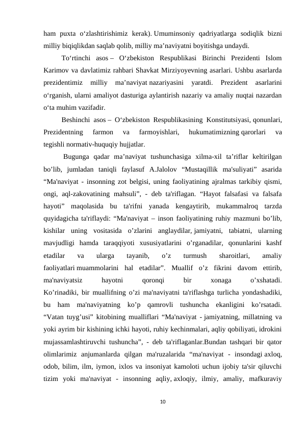 ham  puxta  o‘zlashtirishimiz  kerak). Umuminsoniy  qadriyatlarga  sodiqlik  bizni
milliy biqiqlikdan saqlab qolib, milliy ma’naviyatni boyitishga undaydi.
To‘rtinchi  asos –  O‘zbekiston  Respublikasi  Birinchi  Prezidenti  Islom
Karimov va davlatimiz rahbari Shavkat Mirziyoyevning asarlari. Ushbu asarlarda
prezidentimiz  milliy  ma’naviyat nazariyasini  yaratdi.  Prezident  asarlarini
o‘rganish, ularni amaliyot dasturiga aylantirish nazariy va amaliy nuqtai nazardan
o‘ta muhim vazifadir.
Beshinchi asos – O‘zbekiston Respublikasining Konstitutsiyasi, qonunlari,
Prezidentning  farmon  va  farmoyishlari,  hukumatimizning qarorlari  va
tegishli normativ-huquqiy hujjatlar.
 Bugunga  qadar  ma’naviyat  tushunchasiga  xilma-xil  ta’riflar  keltirilgan
bo’lib,  jumladan  taniqli  faylasuf  A.Jalolov  “Mustaqillik  ma'suliyati”  asarida
“Ma'naviyat - insonning zot belgisi, uning faoliyatining ajralmas tarkibiy qismi,
ongi, aql-zakovatining mahsuli”, - deb ta'riflagan. “Hayot falsafasi  va falsafa
hayoti”  maqolasida  bu  ta'rifni  yanada  kengaytirib,  mukammalroq  tarzda
quyidagicha ta'riflaydi: “Ma'naviyat – inson faoliyatining ruhiy mazmuni bo’lib,
kishilar  uning  vositasida  o’zlarini  anglaydilar, jamiyatni,  tabiatni,  ularning
mavjudligi  hamda  taraqqiyoti  xususiyatlarini  o’rganadilar,  qonunlarini  kashf
etadilar  va  ularga  tayanib,  o’z  turmush  sharoitlari,  amaliy
faoliyatlari muammolarini  hal  etadilar”.  Muallif  o’z  fikrini  davom  ettirib,
ma'naviyatsiz
 
hayotni
 
qoronqi
 
bir
 
xonaga
 
o’xshatadi.
Ko’rinadiki, bir muallifning o’zi ma'naviyatni ta'riflashga turlicha yondashadiki,
bu  ham  ma'naviyatning  ko’p  qamrovli  tushuncha  ekanligini  ko’rsatadi.
“Vatan tuyg’usi” kitobining mualliflari “Ma'naviyat - jamiyatning, millatning va
yoki ayrim bir kishining ichki hayoti, ruhiy kechinmalari, aqliy qobiliyati, idrokini
mujassamlashtiruvchi tushuncha”, - deb ta'riflaganlar.Bundan tashqari bir qator
olimlarimiz  anjumanlarda  qilgan  ma'ruzalarida  “ma'naviyat  -  insondagi axloq,
odob, bilim, ilm, iymon, ixlos va insoniyat kamoloti uchun ijobiy ta'sir qiluvchi
tizim  yoki  ma'naviyat  -  insonning  aqliy, axloqiy,  ilmiy,  amaliy,  mafkuraviy
10
