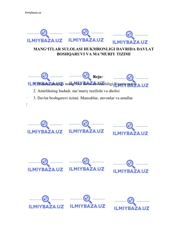 Ilmiybaza.uz 
 
 
 
 
 
MANG‘ITLAR SULOLASI HUKMRONLIGI DAVRIDA DAVLAT 
BOSHQARUVI VA MA’MURIY TIZIMI 
 
 
Reja: 
1. Buxoro amirligi mang‘itlar davri davlatchiligi Siyosiy tarixi 
2. Amirlikning hududi, ma’muriy tuzilishi va aholisi 
3. Davlat boshqaruvi tizimi. Mansablar, unvonlar va amallar 
 
 
 
 
 
 
 
 
 
 
 
 
 
 
 
 
 
 
