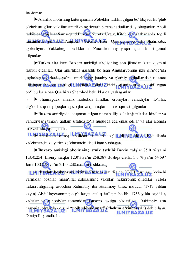 Ilmiybaza.uz 
 
 Amirlik aholisning katta qismini o‘zbeklar tashkil qilgan bo‘lib,juda ko‘plab 
o‘zbek urug‘lari vakillari amirlikning deyarli barcha hududlarida yashaganlar. Aholi 
tarkibidagi tojiklar Samarqand,Buxoro,Nurota, Urgut, Kitob kabi shaharlarda, tog‘li 
tumanlarda, jumladan,Panjikent, Vaxsh, Hisor, Qorategin, Ko‘lob, Shahrisabz, 
Qobadiyon, Yakkabog‘ bekliklarida, Zarafshonning yuqori qismida istiqomat 
qilganlar 
 Turkmanlar ham Buxoro amirligi aholisining son jihatdan katta qismini 
tashkil etganlar. Ular amirlikka qarashli bo‘lgan Amudaryoning ikki qirg‘og‘ida 
joylashgan yerlarda, ya’ni, amirlikning janubiy va g‘arbiy hududlarida istiqomat 
qilishgan. Buxoro amirligi hududida aholining kichik qismini arablar tashil etgan 
bo‘lib,ular asoan Qarshi va Sherobod bekliklarida yashaganlar.. 
  Shuningdek amirlik hududida hindlar, eroniylar, yahudiylar, lo‘lilar, 
afg‘onlar, qoraqalpoqlar, qozoqlar va qalmiqlar ham istiqomat qilganlar.  
 Buxoro amirligida istiqomat qilgan nomahalliy xalqlar,jumladan hindlar va 
yahudiylar ijtimoiy qatlam sifatida to‘la huquqga ega emas edilar va ular alohida 
mavzelarda yashaganlar.  
 Amirlikda o‘troq aholidan tashqari tog‘ oldi va dasht hududlarda 
ko‘chmanchi va yarim ko‘chmanchi aholi ham yashagan. 
 Buxoro amirligi aholisining etnik tarkibi:Turkiy xalqlar 85.0 %,ya’ni 
1.830.254: Eroniy xalqlar 12.0%,ya’ni 258.389:Boshqa elatlar 3.0 %,ya’ni 64.597 
Jami 100.0 %,ya’ni 2.153.240 nafarni tashkil etgan. 
3. Davlat boshqaruvi tizimi. Buxoro amirligida XVIII asrning ikkinchi 
yarmidan boshlab mang‘itlar sulolasining vakillari hukmronlik qiladilar. Sulola 
hukmronligining asoschisi Rahimbiy ibn Hakimbiy biroz muddat (1747 yildan 
keyin) Abdulfayzxonning o‘g‘illariga otaliq bo‘lgan bo‘lib, 1756 yilda sayidlar, 
xo‘jalar va ruhoniylar tomonidan Buxoro taxtiga o‘tqaziladi. Rahimbiy xon 
unvonini olmasdan o‘zini “noib ul-hukumat” (“hokim o‘rinbosari”) deb bilgan. 
Doniyolbiy otaliq ham 
