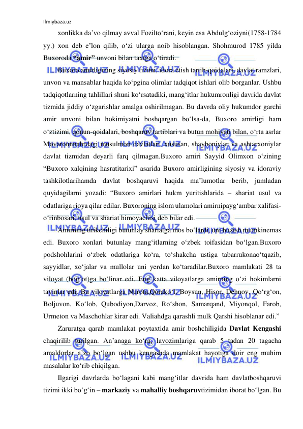 Ilmiybaza.uz 
 
xonlikka da’vo qilmay avval Fozilto‘rani, keyin esa Abdulg‘oziyni(1758-1784 
yy.) xon deb e’lon qilib, o‘zi ularga noib hisoblangan. Shohmurod 1785 yilda 
Buxoroda “amir” unvoni bilan taxtga o‘tiradi. 
Buxoro amirligining siyosiy tizimi, idora etish tartib-qoidalari, davlat ramzlari, 
unvon va mansablar haqida ko‘pgina olimlar tadqiqot ishlari olib borganlar. Ushbu 
tadqiqotlarning tahlillari shuni ko‘rsatadiki, mang‘itlar hukumronligi davrida davlat 
tizmida jiddiy o‘zgarishlar amalga oshirilmagan. Bu davrda oliy hukumdor garchi 
amir unvoni bilan hokimiyatni boshqargan bo‘lsa-da, Buxoro amirligi ham 
o‘ztizimi, qonun-qoidalari, boshqaruv tartiblari va butun mohiyati bilan, o‘rta asrlar 
Movarounnahrdagi musulmon davlatlari, xususan, shayboniylar va ashtarxoniylar 
davlat tizmidan deyarli farq qilmagan.Buxoro amiri Sayyid Olimxon o‘zining 
“Buxoro xalqining hasratitarixi” asarida Buxoro amirligining siyosiy va idoraviy 
tashkilotlarihamda davlat boshqaruvi haqida ma’lumotlar berib, jumladan 
quyidagilarni yozadi: “Buxoro amirlari hukm yuritishlarida – shariat usul va 
odatlariga rioya qilar edilar. Buxoroning islom ulamolari amirnipayg‘ambar xalifasi-
o‘rinbosari, usul va shariat himoyachisi deb bilar edi. 
Amirning tirikchiligi butunlay shariatga mos bo‘lardi, uni buzish mumkinemas 
edi. Buxoro xonlari butunlay mang‘itlarning o‘zbek toifasidan bo‘lgan.Buxoro 
podshohlarini o‘zbek odatlariga ko‘ra, to‘shakcha ustiga tabarrukonao‘tqazib, 
sayyidlar, xo‘jalar va mullolar uni yerdan ko‘taradilar.Buxoro mamlakati 28 ta 
viloyat (bog‘ot)ga bo‘linar edi. Eng katta viloyatlarga amirning o‘zi hokimlarni 
tayinlar edi. Bu viloyatlarga Nurota,Qorako‘l, Boysun, Hisor, Dehnov, Qo‘rg‘on, 
Boljuvon, Ko‘lob, Qubodiyon,Darvoz, Ro‘shon, Samarqand, Miyonqol, Farob, 
Urmeton va Maschohlar kirar edi. Valiahdga qarashli mulk Qarshi hisoblanar edi.” 
Zaruratga qarab mamlakat poytaxtida amir boshchiligida Davlat Kengashi 
chaqirilib turilgan. An’anaga ko‘ra, lavozimlariga qarab 5 tadan 20 tagacha 
amaldorlar a’zo bo‘lgan ushbu kengashda mamlakat hayotiga doir eng muhim 
masalalar ko‘rib chiqilgan. 
Ilgarigi davrlarda bo‘lagani kabi mang‘itlar davrida ham davlatboshqaruvi 
tizimi ikki bo‘g‘in – markaziy va mahalliy boshqaruvtizimidan iborat bo‘lgan. Bu 
