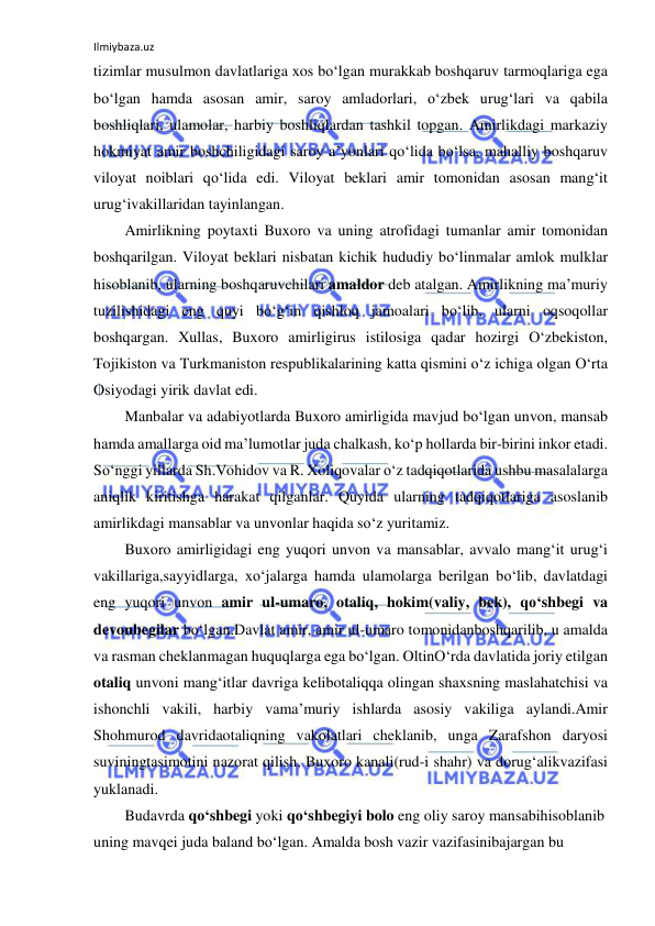 Ilmiybaza.uz 
 
tizimlar musulmon davlatlariga xos bo‘lgan murakkab boshqaruv tarmoqlariga ega 
bo‘lgan hamda asosan amir, saroy amladorlari, o‘zbek urug‘lari va qabila 
boshliqlari, ulamolar, harbiy boshliqlardan tashkil topgan. Amirlikdagi markaziy 
hokmiyat amir boshchiligidagi saroy a’yonlari qo‘lida bo‘lsa, mahalliy boshqaruv 
viloyat noiblari qo‘lida edi. Viloyat beklari amir tomonidan asosan mang‘it 
urug‘ivakillaridan tayinlangan. 
Amirlikning poytaxti Buxoro va uning atrofidagi tumanlar amir tomonidan 
boshqarilgan. Viloyat beklari nisbatan kichik hududiy bo‘linmalar amlok mulklar 
hisoblanib, ularning boshqaruvchilari amaldor deb atalgan. Amirlikning ma’muriy 
tuzilishidagi eng quyi bo‘g‘in qishloq jamoalari bo‘lib, ularni oqsoqollar 
boshqargan. Xullas, Buxoro amirligirus istilosiga qadar hozirgi O‘zbekiston, 
Tojikiston va Turkmaniston respublikalarining katta qismini o‘z ichiga olgan O‘rta 
Osiyodagi yirik davlat edi. 
Manbalar va adabiyotlarda Buxoro amirligida mavjud bo‘lgan unvon, mansab 
hamda amallarga oid ma’lumotlar juda chalkash, ko‘p hollarda bir-birini inkor etadi. 
So‘nggi yillarda Sh.Vohidov va R. Xoliqovalar o‘z tadqiqotlarida ushbu masalalarga 
aniqlik kiritishga harakat qilganlar. Quyida ularning tadqiqotlariga asoslanib 
amirlikdagi mansablar va unvonlar haqida so‘z yuritamiz. 
Buxoro amirligidagi eng yuqori unvon va mansablar, avvalo mang‘it urug‘i 
vakillariga,sayyidlarga, xo‘jalarga hamda ulamolarga berilgan bo‘lib, davlatdagi 
eng yuqori unvon amir ul-umaro, otaliq, hokim(valiy, bek), qo‘shbegi va 
devonbegilar bo‘lgan.Davlat amir, amir ul-umaro tomonidanboshqarilib, u amalda 
va rasman cheklanmagan huquqlarga ega bo‘lgan. OltinO‘rda davlatida joriy etilgan 
otaliq unvoni mang‘itlar davriga kelibotaliqqa olingan shaxsning maslahatchisi va 
ishonchli vakili, harbiy vama’muriy ishlarda asosiy vakiliga aylandi.Amir 
Shohmurod davridaotaliqning vakolatlari cheklanib, unga Zarafshon daryosi 
suviningtasimotini nazorat qilish, Buxoro kanali(rud-i shahr) va dorug‘alikvazifasi 
yuklanadi. 
Budavrda qo‘shbegi yoki qo‘shbegiyi bolo eng oliy saroy mansabihisoblanib 
uning mavqei juda baland bo‘lgan. Amalda bosh vazir vazifasinibajargan bu 
