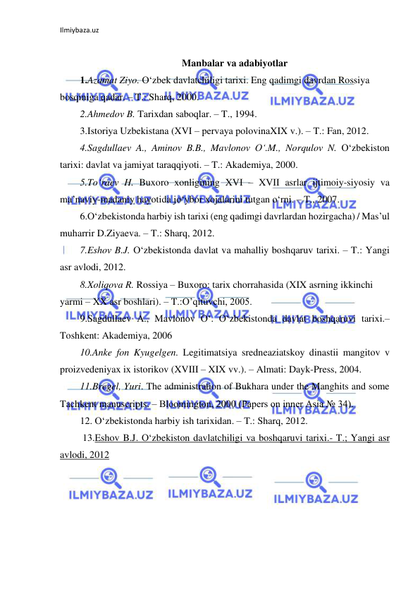 Ilmiybaza.uz 
 
 
Manbalar va adabiyotlar 
1.Azamat Ziyo. O‘zbek davlatchiligi tarixi. Eng qadimgi davrdan Rossiya 
bosqiniga qadar. – T.: Sharq, 2000. 
2.Ahmedov B. Tarixdan saboqlar. – T., 1994.  
3.Istoriya Uzbekistana (XVI – pervaya polovinaXIX v.). – T.: Fan, 2012. 
4.Sagdullaev A., Aminov B.B., Mavlonov O‘.M., Norqulov N. O‘zbekiston 
tarixi: davlat va jamiyat taraqqiyoti. – T.: Akademiya, 2000.  
5.To‘raev H. Buxoro xonligining XVI – XVII asrlar ijtimoiy-siyosiy va 
ma’naviy-madaniy hayotida jo‘ybor xojalarini tutgan o‘rni. – T., 2007. 
6.O‘zbekistonda harbiy ish tarixi (eng qadimgi davrlardan hozirgacha) / Mas’ul 
muharrir D.Ziyaeva. – T.: Sharq, 2012. 
7.Eshov B.J. O‘zbekistonda davlat va mahalliy boshqaruv tarixi. – T.: Yangi 
asr avlodi, 2012.  
8.Xoliqova R. Rossiya – Buxoro: tarix chorrahasida (XIX asrning ikkinchi 
yarmi – XX asr boshlari). – T.:O’qituvchi, 2005.  
9.Sagdullaev A., Mavlonov O‘. O‘zbekistonda davlat boshqaruvi tarixi.– 
Toshkent: Akademiya, 2006 
10.Anke fon Kyugelgen. Legitimatsiya sredneaziatskoy dinastii mangitov v 
proizvedeniyax ix istorikov (XVIII – XIX vv.). – Almati: Dayk-Press, 2004.  
11.Bregel, Yuri. The administration of Bukhara under the Manghits and some 
Tachkent manuscripts. – Bloomington, 2000 (Papers on inner Asia № 34).  
12. O‘zbekistonda harbiy ish tarixidan. – T.: Sharq, 2012.  
 13.Eshov B.J. O‘zbekiston davlatchiligi va boshqaruvi tarixi.- T.; Yangi asr 
avlodi, 2012 
 
