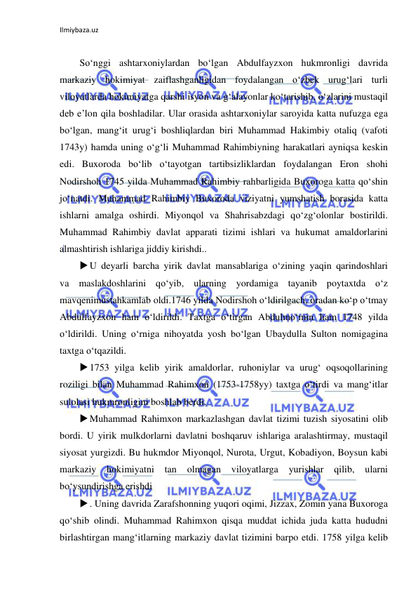 Ilmiybaza.uz 
 
 
So‘nggi ashtarxoniylardan bo‘lgan Abdulfayzxon hukmronligi davrida 
markaziy hokimiyat zaiflashganligidan foydalangan o‘zbek urug‘lari turli 
viloyatlarda hokimiyatga qarshi isyon va g‘alayonlar ko‘tarishib, o‘zlarini mustaqil 
deb e’lon qila boshladilar. Ular orasida ashtarxoniylar saroyida katta nufuzga ega 
bo‘lgan, mang‘it urug‘i boshliqlardan biri Muhammad Hakimbiy otaliq (vafoti 
1743y) hamda uning o‘g‘li Muhammad Rahimbiyning harakatlari ayniqsa keskin 
edi. Buxoroda bo‘lib o‘tayotgan tartibsizliklardan foydalangan Eron shohi 
Nodirshoh 1745 yilda Muhammad Rahimbiy rahbarligida Buxoroga katta qo‘shin 
jo‘natdi. Muhammad Rahimbiy Buxoroda viziyatni yumshatish borasida katta 
ishlarni amalga oshirdi. Miyonqol va Shahrisabzdagi qo‘zg‘olonlar bostirildi. 
Muhammad Rahimbiy davlat apparati tizimi ishlari va hukumat amaldorlarini 
almashtirish ishlariga jiddiy kirishdi.. 
 U deyarli barcha yirik davlat mansablariga o‘zining yaqin qarindoshlari 
va maslakdoshlarini qo‘yib, ularning yordamiga tayanib poytaxtda o‘z 
mavqenimustahkamlab oldi.1746 yilda Nodirshoh o‘ldirilgach, oradan ko‘p o‘tmay 
Abdulfayzxon ham o‘ldirildi. Taxtga o‘tirgan Abdulmo‘min ham 1748 yilda 
o‘ldirildi. Uning o‘rniga nihoyatda yosh bo‘lgan Ubaydulla Sulton nomigagina 
taxtga o‘tqazildi. 
 1753 yilga kelib yirik amaldorlar, ruhoniylar va urug‘ oqsoqollarining 
roziligi bilan Muhammad Rahimxon (1753-1758yy) taxtga o‘tirdi va mang‘itlar 
sulolasi hukmronligini boshlab berdi. 
 Muhammad Rahimxon markazlashgan davlat tizimi tuzish siyosatini olib 
bordi. U yirik mulkdorlarni davlatni boshqaruv ishlariga aralashtirmay, mustaqil 
siyosat yurgizdi. Bu hukmdor Miyonqol, Nurota, Urgut, Kobadiyon, Boysun kabi 
markaziy 
hokimiyatni 
tan 
olmagan 
viloyatlarga 
yurishlar 
qilib, 
ularni 
bo‘ysundirishga erishdi 
 . Uning davrida Zarafshonning yuqori oqimi, Jizzax, Zomin yana Buxoroga 
qo‘shib olindi. Muhammad Rahimxon qisqa muddat ichida juda katta hududni 
birlashtirgan mang‘itlarning markaziy davlat tizimini barpo etdi. 1758 yilga kelib 
