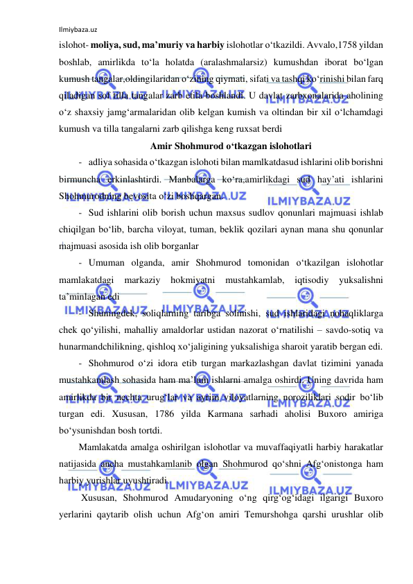 Ilmiybaza.uz 
 
islohot- moliya, sud, ma’muriy va harbiy islohotlar o‘tkazildi. Avvalo,1758 yildan 
boshlab, amirlikda to‘la holatda (aralashmalarsiz) kumushdan iborat bo‘lgan 
kumush tangalar,oldingilaridan o‘zining qiymati, sifati va tashqi ko‘rinishi bilan farq 
qiladigan sof tilla tangalar zarb etila boshlandi. U davlat zarbxonalarida aholining 
o‘z shaxsiy jamg‘armalaridan olib kelgan kumish va oltindan bir xil o‘lchamdagi 
kumush va tilla tangalarni zarb qilishga keng ruxsat berdi 
Amir Shohmurod o‘tkazgan islohotlari 
- adliya sohasida o‘tkazgan islohoti bilan mamlkatdasud ishlarini olib borishni 
birmuncha erkinlashtirdi. Manbalarga ko‘ra,amirlikdagi sud hay’ati ishlarini 
Shohmurodning bevosita o‘zi boshqargan. 
- Sud ishlarini olib borish uchun maxsus sudlov qonunlari majmuasi ishlab 
chiqilgan bo‘lib, barcha viloyat, tuman, beklik qozilari aynan mana shu qonunlar 
majmuasi asosida ish olib borganlar 
- Umuman olganda, amir Shohmurod tomonidan o‘tkazilgan islohotlar 
mamlakatdagi 
markaziy 
hokmiyatni 
mustahkamlab, 
iqtisodiy 
yuksalishni 
ta’minlagan edi 
- Shuningdek, soliqlarning taribga solinishi, sud ishlaridagi nohaqliklarga 
chek qo‘yilishi, mahalliy amaldorlar ustidan nazorat o‘rnatilishi – savdo-sotiq va 
hunarmandchilikning, qishloq xo‘jaligining yuksalishiga sharoit yaratib bergan edi. 
- Shohmurod o‘zi idora etib turgan markazlashgan davlat tizimini yanada 
mustahkamlash sohasida ham ma’lum ishlarni amalga oshirdi. Uning davrida ham 
amirlikda bir nechta urug‘lar va ayrim viloyatlarning noroziliklari sodir bo‘lib 
turgan edi. Xususan, 1786 yilda Karmana sarhadi aholisi Buxoro amiriga 
bo‘ysunishdan bosh tortdi. 
Mamlakatda amalga oshirilgan islohotlar va muvaffaqiyatli harbiy harakatlar 
natijasida ancha mustahkamlanib olgan Shohmurod qo‘shni Afg‘onistonga ham 
harbiy yurishlar uyushtiradi. 
 Xususan, Shohmurod Amudaryoning o‘ng qirg‘og‘idagi ilgarigi Buxoro 
yerlarini qaytarib olish uchun Afg‘on amiri Temurshohga qarshi urushlar olib 
