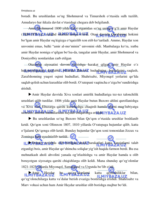 Ilmiybaza.uz 
 
boradi. Bu urushlardan so‘ng Shohmurod va Timurshoh o‘rtasida sulh tuzilib, 
Amudaryo har ikkala davlat o‘rtasidagi chegara deb belgilandi.  
Amir Shohmurod 1800 yilda vafot etganidan so‘ng uning o‘g‘li amir Haydar 
(1800-1876 yy.) valiahd sifatida taxtga o‘tirdi. Otasi davrida Qarshining hokimi 
bo‘lgan amir Haydar oq kigizga o‘tqaizilib xon etib ko‘tariladi. Ammo, Haydar xon 
unvonini emas, balki “amir al-mo‘minin” unvonini oldi. Manbalarga ko‘ra, xutba 
amir Haydar nomiga o‘qilgan bo‘lsa-da, tangalar amir Haydar, amir Shohmurod va 
Doniyolbiy nomlaridan zarb etilgan 
Otasining siyosatini davom ettirishga harakat qilgan amir Haydar o‘z 
hukmronligining dastlabki yillarida Buxoro hududining butunligini saqlash, 
Zarafshonning yuqori oqimi hududlari, Shahrisabz, Miyonqol yerlarini qo‘lda 
saqlab qolish uchun kurashlar olib bordi. O‘ratepani vaqtincha o‘ziga bo‘sundirishga 
erishdi. 
 Amir Haydar davrida Xiva xonlari amirlik hududlariga tez-tez talonchilik 
urushlari qilib turdilar. 1806 yilda amir Haydar butun Buxoro ahlini qurollanishga 
va Xiva xoni Eltuzarga qarshi kurashishga chaqirdi hamda ularni mag‘lubiyatga 
uchratib, amirlik hududlaridan haydab chiqarishga erishdi. 
  Bu urushlardan so‘ng Buxoro bilan Qo‘qon o‘rtasida urushlar boshlanib 
ketdi. Qo‘qon xoni Olimxon 1807, 1810 yillarda O‘ratepaga hujumlar qilib, katta 
o‘ljalarni Qo‘qonga olib ketdi. Bunday hujumlar Qo‘qon xoni tomonidan Jizzax va 
Zominga ham uyushtirilib turildi. 
 Doimiy ravishda olib borilgan urush harakatlari katta xarajatlarni talab 
etganligi bois, amir Haydar qo‘shimcha soliqlar yig‘ish haqida farmon berdi. Bu esa 
mehnatkash aholi ahvolini yanada og‘irlashishga va amir Haydar hamda u olib 
borayotgan siyosatga qarshi chiqishlarga olib keldi. Mana shunday qo‘zg‘olonlar 
1821-1825 yillarda Miyonqol, Samarqand va Urgutda bo‘lib o‘tdi. 
 Amir 
Haydar 
bu 
qo‘zg‘olonlarni 
katta 
qiyinchiliklar 
bilan, 
qo‘zg‘olonchilarga katta va’dalar berish evaziga bostirishga erishdi. Shahrisabz va 
Marv vohasi uchun ham Amir Haydar urushlar olib borishga majbur bo‘ldi. 
