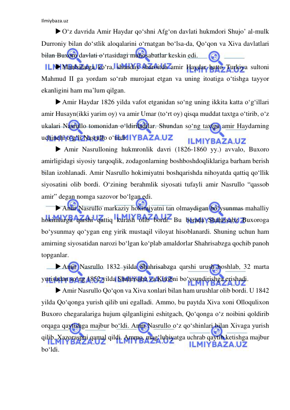 Ilmiybaza.uz 
 
 O‘z davrida Amir Haydar qo‘shni Afg‘on davlati hukmdori Shujo’ al-mulk 
Durroniy bilan do‘stlik aloqalarini o‘rnatgan bo‘lsa-da, Qo‘qon va Xiva davlatlari 
bilan Buxoro davlati o‘rtasidagi munosabatlar keskin edi. 
 Manbalarga ko‘ra, shunday sharoitda amir Haydar hatto Turkiya sultoni 
Mahmud II ga yordam so‘rab murojaat etgan va uning itoatiga o‘tishga tayyor 
ekanligini ham ma’lum qilgan. 
 Amir Haydar 1826 yilda vafot etganidan so‘ng uning ikkita katta o‘g‘illari 
amir Husayn(ikki yarim oy) va amir Umar (to‘rt oy) qisqa muddat taxtga o‘tirib, o‘z 
ukalari Nasrullo tomonidan o‘ldiriladilar. Shundan so‘ng taxtga amir Haydarning 
uchinchi o‘g‘li Nasrullo o‘tirdi. 
  Amir Nasrulloning hukmronlik davri (1826-1860 yy.) avvalo, Buxoro 
amirligidagi siyosiy tarqoqlik, zodagonlarning boshboshdoqliklariga barham berish 
bilan izohlanadi. Amir Nasrullo hokimiyatni boshqarishda nihoyatda qattiq qo‘llik 
siyosatini olib bordi. O‘zining berahmlik siyosati tufayli amir Nasrullo “qassob 
amir” degan nomga sazovor bo‘lgan edi. 
 Amir Nasrullo markaziy hokimiyatni tan olmaydigan bo‘ysunmas mahalliy 
hokimlarga qarshi qattiq kurash olib bordi. Bu borada Shahrisabz Buxoroga 
bo‘ysunmay qo‘ygan eng yirik mustaqil viloyat hisoblanardi. Shuning uchun ham 
amirning siyosatidan narozi bo‘lgan ko‘plab amaldorlar Shahrisabzga qochib panoh 
topganlar.  
 Amir Nasrullo 1832 yilda Shahrisabzga qarshi urush boshlab, 32 marta 
yurishdan so‘ng 1852 yilda Shahrisabz va Kitobni bo‘ysundirishga erishadi. 
 Amir Nasrullo Qo‘qon va Xiva xonlari bilan ham urushlar olib bordi. U 1842 
yilda Qo‘qonga yurish qilib uni egalladi. Ammo, bu paytda Xiva xoni Olloqulixon 
Buxoro chegaralariga hujum qilganligini eshitgach, Qo‘qonga o‘z noibini qoldirib 
orqaga qaytishga majbur bo‘ldi. Amir Nasrullo o‘z qo‘shinlari bilan Xivaga yurish 
qilib, Xazoraspni qamal qildi. Ammo, mag‘lubiyatga uchrab qaytib ketishga majbur 
bo‘ldi. 
