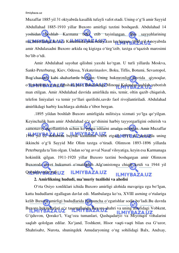 Ilmiybaza.uz 
 
Muzaffar 1885 yil 31 oktyabrda kasallik tufayli vafot etadi. Uning o‘g‘li amir Sayyid 
Abdullahad 1885-1910 yillar Buxoro amirligi taxtini boshqardi. Abdulahad 14 
yoshidan 
boshlab 
Karmana 
beki etib 
tayinlangan. 
Rus sayyohlarining 
ma’lumotlariga ko‘ra u Karmanada juda oddiy kun kechirgan. 1885 yil 4 noyabrda 
amir Abdulaxadni Buxoro arkida oq kigizga o‘tirg‘izib, taxtga o‘tqazish marosimi 
bo‘lib o‘tdi. 
Amir Abdulahad sayohat qilishni yaxshi ko‘rgan. U turli yillarda Moskva, 
Sankt-Peterburug, Kiev, Odessa, Yekaterinaslov, Boku, Tiflis, Botumi, Sevastopol, 
Bog‘chasaroy kabi shaharlarda bo‘lgan. Uning hukmronligi davrida  qiynoqlar, 
o‘lim hukmi va eng dahshatli jazo, Buxorodagi Minorai Kalondan tashlab yuborish 
man etilgan. Amir Abdulahad davrida amirlikda mis, temir, oltin qazib chiqarish, 
telefon liniyalari va temir yo‘llari qurilishi,savdo faol rivojlantiriladi. Abdulahad 
amirlikdagi harbiy kuchlarga alohida e’tibor bergan. 
.1895 yildan boshlab Buxoro amirligida militsiya xizmati yo‘lga qo‘yilgan. 
Keyinchalik ham amir Abdulahad o‘z qo‘shinini harbiy tayyorgarligini oshirish va 
zamonaviy qurollantirish uchun ko‘pgina ishlarni amalga oshirgan. Amir Muzaffar 
1910 yil 22 dekabrda buyrak kasalidan vafot etgach 1911 yil yanvarda uning 
ikkinchi o‘g‘li Sayyid Mir Olim taxtga o‘tiradi. Olimxon 1893-1896 yillarda 
Peterburgda ta’lim olgan. Undan so‘ng avval Nasaf viloyatiga, keyin esa Karmanaga 
hokimlik qilgan. 1911-1920 yillar Buxoro taxtini boshqargan amir Olimxon 
Buxoroda sovet hukumati o‘rnatilgach Afg‘onistonga chiqib ketdi va 1944 yil 
Qobulda vafot etdi 
2. Amirlikning hududi, ma’muriy tuzilishi va aholisi 
O‘rta Osiyo xonliklari ichida Buxoro amirligi alohida mavqeiga ega bo‘lgan, 
katta hududlarni egallagan davlat edi. Manbalarga ko‘ra, XVIII asrning o‘rtalariga 
kelib Buxoro amirligi hududlarida birmuncha o‘zgarishlar sodir bo‘ladi.Bu davrda 
Buxoro hukmdorlari o‘z tasarruflarida Buxoro shahri va uning atrofidagi Vobkent, 
G‘ijduvon, Qorako‘l, Vag‘oza tumanlari, Qashqadaryo va Miyonqol vohalarini 
saqlab qololgan edilar. Xo‘jand, Toshkent, Hisor vaqti-vaqti bilan esa G‘uzor, 
Shahrisabz, Nurota, shuningdek Amudaryoning o‘ng sohilidagi Balx, Andxay, 
