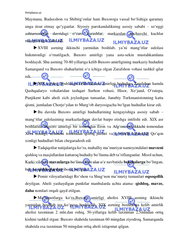 Ilmiybaza.uz 
 
Maymana, Badaxshon va Shibirg‘onlar ham Buxoroga vassal bo‘lishiga qaramay 
unga itoat etmay qo‘yganlar. Siyosiy parokandalikning asosiy sababi – so‘nggi 
ashtarxoniylar davridagi o‘zaro kurashlar, markazdan qochuvchi kuchlar 
mavqeining o‘sishi edi. 
 XVIII asrning ikkinchi yarmidan boshlab, ya’ni mang‘itlar sulolasi 
hukmronligi o‘rnatilgach, Buxoro amirligi yana asta-sekin mustahkamlana 
boshlaydi. Shu asrning 70-80 yillariga kelib Buxoro amirligining markaziy hududini 
Samarqand va Buxoro shaharlarini o‘z ichiga olgan Zarafshon vohasi tashkil qilar 
edi.  
 XIX asrning boshlariga kelib Buxoro amirligi hududiga Zarafshon hamda 
Qashqadaryo vohalaridan tashqari Surhon vohasi, Hisor, Xo‘jand, O‘ratepa, 
Panjikent kabi aholi zich joylashgan tumanlar, Janubiy Turkmanistonning katta 
qismi, jumladan Chorjo‘ydan to Murg‘ob daryosigacha bo‘lgan hududlar kirar edi.  
 Bu davrda Buxoro amirligi hududlarining kengayishiga asosiy sabab – 
mang‘itlar sulolasining markazlashgan davlat barpo etishga intilishi edi. XIX asr 
boshlarida Buxoro amirligi bir tomondan Eron va Afg‘oniston,ikkichi tomondan 
Xiva xonligi, uchinchi tomondan qozoq juzlari va to‘rtinchi tomondan Qo‘qon 
xonligi hududlari bilan chegaradosh edi 
 Tadqiqotlar natijalariga ko‘ra, mahalliy ma’muriyat namoyondalari mavzeni 
qishloq va masjidlardan kattaroq hududiy bo‘linma deb ta’riflanganlar. Misol uchun, 
Karki viloyati mavzelarga bo‘linsa ham ular o‘z navbatida bekchalarga bo‘lingan, 
bekcha qishloqlardan iborat bo‘lgan. 
 Pomir viloyatlaridagi Ro‘shon va Shug‘non ma’muriy tumanlari oqsoqollik 
deyilgan. Aholi yashaydigan punktlar manbalarda uchta atama- qishloq, mavze, 
daha nomlari orqali qayd etilgan. 
 Ma’lumotlarga ko‘ra,Buxoro amirligi aholisi XVIII asrning ikkinchi 
yarmidan boshlab tez ko‘paya boshlaydi. XIX asrning boshlariga kelib amirlik 
aholisi taxminan 2 mln.dan oshiq, 50-yillariga kelib taxminan 2,5mlndan ortiq 
kishini tashkil etgan. Buxoro shahrida taxminan 60 mingdan ziyodroq, Samarqanda 
shahrida esa taxminan 50 mingdan ortiq aholi istiqomat qilgan.  
