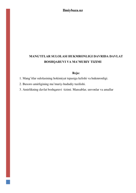 Ilmiybaza.uz 
 
 
 
 
 
 
 
MANG’ITLAR SULOLASI HUKMRONLIGI DAVRIDA DAVLAT 
BOSHQARUVI VA MA’MURIY TIZIMI 
 
Reja: 
1. Mang’itlar sulolasining hokimiyat tepasiga kelishi va hukmronligi. 
2. Buxoro amirligining ma’muriy-hududiy tuzilishi. 
3. Amirlikning davlat boshqaruvi  tizimi. Mansablar, unvonlar va amallar 
 
 
 
 
 
 
 
 
 
 
 
 
 
 
 
 
