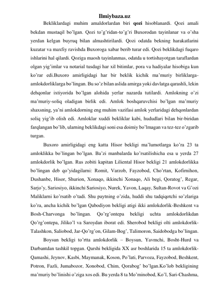 Ilmiybaza.uz 
Bekliklardagi muhim amaldorlardan biri qozi hisoblanardi. Qozi amali 
bekdan mustaqil bo’lgan. Qozi to’g’ridan-to’g’ri Buxorodan tayinlanar va o’sha 
yerdan kelgan buyruq bilan almashtirilardi. Qozi odatda bekning harakatlarini 
kuzatar va maxfiy ravishda Buxoroga xabar berib turar edi. Qozi beklikdagi fuqaro 
ishlarini hal qilardi. Qoziga maosh tayinlanmas, odatda u tortishayotgan taraflardan 
olgan yig’imlar va notarial tusdagi har xil bitimlar, pora va hadiyalar hisobiga kun 
ko’rar edi.Buxoro amirligidagi har bir beklik kichik ma’muriy birliklarga-
amlokdorliklarga bo’lingan. Bu so’z bilan aslida amirga yoki davlatga qarashli, lekin 
dehqonlar ixtiyorida bo’lgan alohida yerlar nazarda tutilardi. Amlokning o’zi 
ma’muriy-soliq oladigan birlik edi. Amlok boshqaruvchisi bo’lgan ma’muriy 
shaxsning, ya’ni amlokdorning eng muhim vazifasi amlok yerlaridagi dehqonlardan 
soliq yig’ib olish edi. Amloklar xuddi bekliklar kabi, hududlari bilan bir-biridan 
farqlangan bo’lib, ularning beklikdagi soni esa doimiy bo’lmagan va tez-tez o’zgarib 
turgan. 
Buxoro amirligidagi eng katta Hisor bekligi ma’lumotlarga ko’ra 23 ta 
amloklikka bo’lingan bo’lgan. Ba’zi manbalarda ko’rsatilishicha esa u yerda 27 
amlokdorlik bo’lgan. Rus zobiti kapitan Liliental Hisor bekligi 21 amlokdorlikka 
bo’lingan deb qo’yidagilarni: Romit, Varzob, Fayzobod, Cho’rtan, Kofirnihon, 
Dushanbe, Hisor, Shurion, Xonaqo, ikkinchi Xonaqo, Ali begi, Qoratog’, Regar, 
Sarjo’y, Sariosiyo, ikkinchi Sariosiyo, Nurek, Yavon, Laqay, Sultan-Rovot va G’ozi 
Maliklarni ko’rsatib o’tadi. Shu paytning o’zida, huddi shu tadqiqotchi so’zlariga 
ko’ra, ancha kichik bo’lgan Qabodiyon bekligi atigi ikki amlokdorlik-Beshkent va 
Bosh-Charvonga 
bo’lingan. 
Qo’rg’ontepa 
bekligi 
uchta 
amlokdorlikdan 
Qo’rg’ontepa, Jiliko’l va Saroydan iborat edi. Sherobod bekligi olti amlokdorlik-
Talashkon, Saliobod, Jar-Qo’rg’on, Gilam-Bog’, Talimoron, Saidobodga bo’lingan.  
Boysun bekligi to’rtta amlokdorlik – Boysun, Yavmchi, Bosht-Hurd va 
Darbantdan tashkil topgan. Qarshi bekligida XX asr boshlarida 15 ta amlokdorlik-
Qamashi, Jeynov, Kasbi, Maymanak, Koson, Po’lati, Parvoza, Fayzobod, Beshkent, 
Potron, Fazli, Jumabozor, Xonobod, Chim, Qorabog’ bo’lgan.Ko’lob bekligining 
ma’muriy bo’linishi o’ziga xos edi. Bu yerda 8 ta Mo’minobod, Ko’l, Sari-Chashma, 
