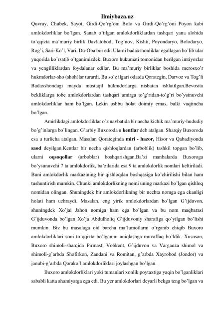 Ilmiybaza.uz 
Quvray, Chubek, Sayot, Girdi-Qo’rg’oni Bolo va Girdi-Qo’rg’oni Poyon kabi 
amlokdorliklar bo’lgan. Sanab o’tilgan amlokdorliklardan tashqari yana alohida 
to’qqizta ma’muriy birlik Davlatobod, Tog’nov, Kishti, Poyondaryo, Bolodaryo, 
Rog’i, Sari-Ko’l, Vari, Du-Oba bor edi. Ularni badaxshonliklar egallagan bo’lib ular 
yuqorida ko’rsatib o’tganimizdek, Buxoro hukumati tomonidan berilgan imtiyozlar 
va yengilliklardan foydalanar edilar. Bu ma’muriy birliklar boshida merosxo’r 
hukmdorlar-sho (shoh)lar turardi. Bu so’z ilgari odatda Qorategin, Darvoz va Tog’li 
Badaxshondagi mayda mustaqil hukmdorlarga nisbatan ishlatilgan.Bevosita 
bekliklarga tobe amlokdorlardan tashqari amirga to’g’ridan-to’g’ri bo’ysinuvchi 
amlokdorliklar ham bo’lgan. Lekin ushbu holat doimiy emas, balki vaqtincha 
bo’lgan.  
Amirlikdagi amlokdorliklar o’z navbatida bir necha kichik ma’muriy-hududiy 
bo’g’inlarga bo’lingan. G’arbiy Buxoroda u kentlar deb atalgan. Sharqiy Buxoroda 
esa u turlicha atalgan. Masalan Qorateginda miri - hazor, Hisor va Qabadiyonda 
saod deyilgan.Kentlar bir necha qishloqlardan (arboblik) tashkil topgan bo’lib, 
ularni 
oqsoqollar 
(arboblar) 
boshqarishgan.Ba’zi 
manbalarda 
Buxoroga 
bo’ysunuvchi 7 ta amlokdorlik, ba’zilarida esa 9 ta amlokdorlik nomlari keltiriladi. 
Buni amlokdorlik markazining bir qishloqdan boshqasiga ko’chirilishi bilan ham 
tushuntirish mumkin. Chunki amlokdorlikning nomi uning markazi bo’lgan qishloq 
nomidan olingan. Shuningdek bir amlokdorlikning bir nechta nomga ega ekanligi 
holati ham uchraydi. Masalan, eng yirik amlokdorlardan bo’lgan G’ijduvon, 
shuningdek Xo’jai Jahon nomiga ham ega bo’lgan va bu nom maqbarasi 
G’ijduvonda bo’lgan Xo’ja Abdulholiq G’ijduvoniy sharafiga qo’yilgan bo’lishi 
mumkin. Biz bu masalaga oid barcha ma’lumotlarni o’rganib chiqib Buxoro 
amlokdorliklari soni to’qqizta bo’lganini aniqlashga muvaffaq bo’ldik. Xususan, 
Buxoro shimoli-sharqida Pirmast, Vobkent, G’ijduvon va Varganza shimol va 
shimoli-g’arbda Shofirkon, Zandani va Romitan, g’arbda Xayrobod (Jondor) va 
janubi-g’arbda Qorako’l amlokdorliklari joylashgan bo’lgan.  
Buxoro amlokdorliklari yoki tumanlari xonlik poytaxtiga yaqin bo’lganliklari 
sababli katta ahamiyatga ega edi. Bu yer amlokdorlari deyarli bekga teng bo’lgan va 
