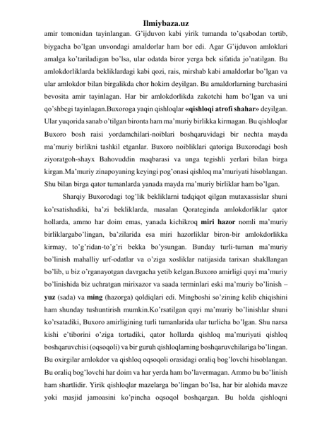 Ilmiybaza.uz 
amir tomonidan tayinlangan. G’ijduvon kabi yirik tumanda to’qsabodan tortib, 
biygacha bo’lgan unvondagi amaldorlar ham bor edi. Agar G’ijduvon amloklari 
amalga ko’tariladigan bo’lsa, ular odatda biror yerga bek sifatida jo’natilgan. Bu 
amlokdorliklarda bekliklardagi kabi qozi, rais, mirshab kabi amaldorlar bo’lgan va 
ular amlokdor bilan birgalikda chor hokim deyilgan. Bu amaldorlarning barchasini 
bevosita amir tayinlagan. Har bir amlokdorlikda zakotchi ham bo’lgan va uni 
qo’shbegi tayinlagan.Buxoroga yaqin qishloqlar «qishloqi atrofi shahar» deyilgan. 
Ular yuqorida sanab o’tilgan bironta ham ma’muriy birlikka kirmagan. Bu qishloqlar 
Buxoro bosh raisi yordamchilari-noiblari boshqaruvidagi bir nechta mayda 
ma’muriy birlikni tashkil etganlar. Buxoro noibliklari qatoriga Buxorodagi bosh 
ziyoratgoh-shayx Bahovuddin maqbarasi va unga tegishli yerlari bilan birga 
kirgan.Ma’muriy zinapoyaning keyingi pog’onasi qishloq ma’muriyati hisoblangan. 
Shu bilan birga qator tumanlarda yanada mayda ma’muriy birliklar ham bo’lgan. 
Sharqiy Buxorodagi tog’lik bekliklarni tadqiqot qilgan mutaxassislar shuni 
ko’rsatishadiki, ba’zi bekliklarda, masalan Qorateginda amlokdorliklar qator 
hollarda, ammo har doim emas, yanada kichikroq miri hazor nomli ma’muriy 
birliklargabo’lingan, ba’zilarida esa miri hazorliklar biron-bir amlokdorlikka 
kirmay, to’g’ridan-to’g’ri bekka bo’ysungan. Bunday turli-tuman ma’muriy 
bo’linish mahalliy urf-odatlar va o’ziga xosliklar natijasida tarixan shakllangan 
bo’lib, u biz o’rganayotgan davrgacha yetib kelgan.Buxoro amirligi quyi ma’muriy 
bo’linishida biz uchratgan mirixazor va saada terminlari eski ma’muriy bo’linish – 
yuz (sada) va ming (hazorga) qoldiqlari edi. Mingboshi so’zining kelib chiqishini 
ham shunday tushuntirish mumkin.Ko’rsatilgan quyi ma’muriy bo’linishlar shuni 
ko’rsatadiki, Buxoro amirligining turli tumanlarida ular turlicha bo’lgan. Shu narsa 
kishi e’tiborini o’ziga tortadiki, qator hollarda qishloq ma’muriyati qishloq 
boshqaruvchisi (oqsoqoli) va bir guruh qishloqlarning boshqaruvchilariga bo’lingan. 
Bu oxirgilar amlokdor va qishloq oqsoqoli orasidagi oraliq bog’lovchi hisoblangan. 
Bu oraliq bog’lovchi har doim va har yerda ham bo’lavermagan. Ammo bu bo’linish 
ham shartlidir. Yirik qishloqlar mazelarga bo’lingan bo’lsa, har bir alohida mavze 
yoki masjid jamoasini ko’pincha oqsoqol boshqargan. Bu holda qishloqni 
