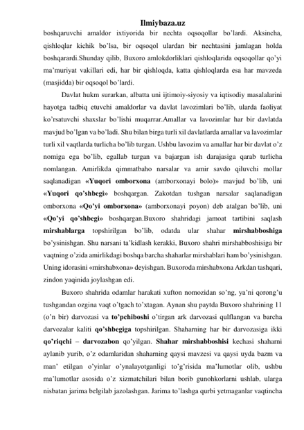 Ilmiybaza.uz 
boshqaruvchi amaldor ixtiyorida bir nechta oqsoqollar bo’lardi. Aksincha, 
qishloqlar kichik bo’lsa, bir oqsoqol ulardan bir nechtasini jamlagan holda 
boshqarardi.Shunday qilib, Buxoro amlokdorliklari qishloqlarida oqsoqollar qo’yi 
ma’muriyat vakillari edi, har bir qishloqda, katta qishloqlarda esa har mavzeda 
(masjidda) bir oqsoqol bo’lardi. 
Davlat hukm surarkan, albatta uni ijtimoiy-siyosiy va iqtisodiy masalalarini 
hayotga tadbiq etuvchi amaldorlar va davlat lavozimlari bo’lib, ularda faoliyat 
ko’rsatuvchi shaxslar bo’lishi muqarrar.Amallar va lavozimlar har bir davlatda 
mavjud bo’lgan va bo’ladi. Shu bilan birga turli xil davlatlarda amallar va lavozimlar 
turli xil vaqtlarda turlicha bo’lib turgan. Ushbu lavozim va amallar har bir davlat o’z 
nomiga ega bo’lib, egallab turgan va bajargan ish darajasiga qarab turlicha 
nomlangan. Amirlikda qimmatbaho narsalar va amir savdo qiluvchi mollar 
saqlanadigan «Yuqori omborxona (amborxonayi bolo)» mavjud bo’lib, uni 
«Yuqori qo’shbegi» boshqargan. Zakotdan tushgan narsalar saqlanadigan 
omborxona «Qo’yi omborxona» (amborxonayi poyon) deb atalgan bo’lib, uni 
«Qo’yi qo’shbegi» boshqargan.Buxoro shahridagi jamoat tartibini saqlash 
mirshablarga 
topshirilgan 
bo’lib, 
odatda 
ular 
shahar 
mirshabboshiga 
bo’ysinishgan. Shu narsani ta’kidlash kerakki, Buxoro shahri mirshabboshisiga bir 
vaqtning o’zida amirlikdagi boshqa barcha shaharlar mirshablari ham bo’ysinishgan. 
Uning idorasini «mirshabxona» deyishgan. Buxoroda mirshabxona Arkdan tashqari, 
zindon yaqinida joylashgan edi. 
Buxoro shahrida odamlar harakati xufton nomozidan so’ng, ya’ni qorong’u 
tushgandan ozgina vaqt o’tgach to’xtagan. Aynan shu paytda Buxoro shahrining 11 
(o’n bir) darvozasi va to’pchiboshi o’tirgan ark darvozasi qulflangan va barcha 
darvozalar kaliti qo’shbegiga topshirilgan. Shaharning har bir darvozasiga ikki 
qo’riqchi – darvozabon qo’yilgan. Shahar mirshabboshisi kechasi shaharni 
aylanib yurib, o’z odamlaridan shaharning qaysi mavzesi va qaysi uyda bazm va 
man’ etilgan o’yinlar o’ynalayotganligi to’g’risida ma’lumotlar olib, ushbu 
ma’lumotlar asosida o’z xizmatchilari bilan borib gunohkorlarni ushlab, ularga 
nisbatan jarima belgilab jazolashgan. Jarima to’lashga qurbi yetmaganlar vaqtincha 
