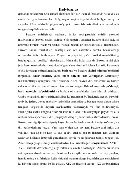 Ilmiybaza.uz 
qamoqqa tashlangan. Shu narsani alohida ta’kidlash lozimki, Buxoroda hatto to’y va 
ruxsat berilgan bazmlar ham belgilangan vaqtda tugashi shart bo’lgan va ayrim 
sabablar bilan ushlanib qolgan to’y yoki bazm ishtirokchilari shu xonadonda 
tonggacha qolishlari shart edi. 
Buxoro amirligidagi markaziy davlat boshqaruvida amirlik poytaxti 
hisoblanmish Buxoro shahri alohida o’rin tutgan. Jumladan Buxoro shahri hokimi 
amirning birinchi vaziri va boshqa viloyat boshliqlari boshqaruvchisi hisoblangan. 
Buxoro shahri mirshablari boshlig’i esa o’z navbatida barcha bekliklardagi 
mirshablar ishini boshqargan. Poytaxt oliy qozisi, ya’ni qozikalon-amirlikning 
barcha qozilari boshlig’i hisoblangan. Mana shu holat asosida Buxoro amirligida 
juda katta markazlashuv vujudga kelgan.Yana shuni ta’kidlash lozimki, Buxoroda 
o’sha davrda qo’shbegi, qozikalon, bosh rais va Buxoro shahri mirshabboshisini 
birgalikda «chor hokim», ya’ni «to’rt hokim» deb yuritilgan.P. Shubinskiy 
ma’lumotlariga qaraganda amir huzurida o’sha davrda din, fuqarolik va harbiy 
sohalar vakillardan iborat kengash faoliyat ko’rsatgan. Ushbu kengashda qo’shbegi, 
bosh zakotchi, to’pchiboshi va boshqa oliy amaldorlar ham ishtirok etishgan. 
Ushbu kengash doimiy ravishda faoliyat ko’rsatmagan bo’lsa kerak, negaki biror bir 
arxiv hujjatlari, yohud mahalliy tarixchilar asarlarida va boshqa manbalarda ushbu 
kengash to’g’risida deyarli ma’lumotlar uchramaydi va fikr bildirilmaydi. 
Bizningcha ushbu kengash biror bir muhim islohot o’tkazilayotgan paytda va o’ta 
muhim masala yechimi qidirilgan paytda chaqirilgan bo’lishi ehtimoldan holi emas. 
Buxoro amirligi ijtimoiy-siyosiy hayotida, davlat boshqaruvida harbiy ma’muriy va 
din peshvolarining tutgan o’rni ham o’ziga xos bo’lgan. Buxoro amirligida din 
vakillari juda ko’p bo’lgan va ular ta’sirli kuchga ega bo’lishgan. Din vakillari 
aksariyat hollarda imtiyozli guruhlardan-sayyid va xo’jalardan tashkil topgan edi. 
Amirlikdagi yuqori diniy amaldorlardan biri hisoblangan shayxulislom XVII – 
XVIII asrlarda davlatda eng oliy toifali din vakili hisoblangan. Ammo biz ko’rib 
chiqayotgan davrda uning vazifalari ancha torayib, asosan arzlar va payg’ambar, 
hamda uning xalifalaridan kelib chiqishi muammolarga bag’ishlangan masalalarni 
ko’rib chiqishdan iborat bo’lib qolgan. XIX asr ikkinchi yarmi – XX asr boshlarida 
