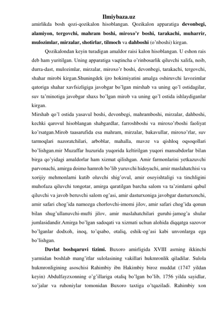 Ilmiybaza.uz 
amirlikda bosh qozi-qozikalon hisoblangan. Qozikalon apparatiga devonbegi, 
alamiyon, tergovchi, mahram boshi, miroxo’r boshi, tarakachi, muharrir, 
mulozimlar, mirzalar, shotirlar, tilmoch va dahboshi (o’nboshi) kirgan. 
Qozikalondan keyin turadigan amaldor raisi kalon hisoblangan. U eshon rais 
deb ham yuritilgan. Uning apparatiga vaqtincha o’rinbosarlik qiluvchi xalifa, noib, 
durra-dast, mulozimlar, mirzalar, miroxo’r boshi, devonbegi, tarakachi, tergovchi, 
shahar mirobi kirgan.Shuningdek ijro hokimiyatini amalga oshiruvchi lavozimlar 
qatoriga shahar xavfsizligiga javobgar bo’lgan mirshab va uning qo’l ostidagilar, 
suv ta’minotiga javobgar shaxs bo’lgan mirob va uning qo’l ostida ishlaydiganlar 
kirgan. 
Mirshab qo’l ostida yasavul boshi, devonbegi, mahramboshi, mirzalar, dahboshi, 
kechki qarovul hisoblangan shabgardlar, farroshboshi va miroxo’rboshi faoliyat 
ko’rsatgan.Mirob taasarufida esa mahram, mirzalar, bakavullar, miroxo’rlar, suv 
tarmoqlari nazoratchilari, arboblar, mahalla, mavze va qishloq oqsoqollari 
bo’lishgan.mir Muzaffar huzurida yuqorida keltirilgan yuqori mansabdorlar bilan 
birga qo’yidagi amaldorlar ham xizmat qilishgan. Amir farmonlarini yetkazuvchi 
parvonachi, amirga doimo hamroh bo’lib yuruvchi hidoyachi, amir maslahatchisi va 
xorijiy mehmonlarni kutib oluvchi shig’ovul, amir osoyishtaligi va tinchligini 
muhofaza qiluvchi tongotar, amirga qaratilgan barcha salom va ta’zimlarni qabul 
qiluvchi va javob beruvchi salom og’asi, amir dasturxoniga javobgar dasturxonchi, 
amir safari chog’ida namozga chorlovchi-imomi jilov, amir safari chog’ida qonun 
bilan shug’ullanuvchi-mufti jilov, amir maslahatchilari guruhi-jamog’a shular 
jumlasidandir.Amirga bo’lgan sadoqati va xizmati uchun alohida diqqatga sazovor 
bo’lganlar dodxoh, inoq, to’qsabo, otaliq, eshik-og’asi kabi unvonlarga ega 
bo’lishgan. 
Davlat boshqaruvi tizimi. Buxoro amirligida XVIII asrning ikkinchi 
yarmidan boshlab mang’itlar sulolasining vakillari hukmronlik qiladilar. Sulola 
hukmronligining asoschisi Rahimbiy ibn Hakimbiy biroz muddat (1747 yildan 
keyin) Abdulfayzxonning o’g’illariga otaliq bo’lgan bo’lib, 1756 yilda sayidlar, 
xo’jalar va ruhoniylar tomonidan Buxoro taxtiga o’tqaziladi. Rahimbiy xon 
