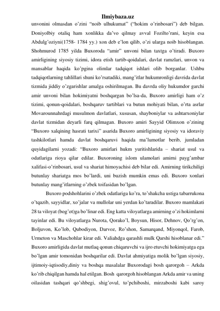 Ilmiybaza.uz 
unvonini olmasdan o’zini “noib ulhukumat” (“hokim o’rinbosari”) deb bilgan. 
Doniyolbiy otaliq ham xonlikka da’vo qilmay avval Fozilto’rani, keyin esa 
Abdulg’oziyni(1758- 1784 yy.) xon deb e’lon qilib, o’zi ularga noib hisoblangan. 
Shohmurod 1785 yilda Buxoroda “amir” unvoni bilan taxtga o’tiradi. Buxoro 
amirligining siyosiy tizimi, idora etish tartib-qoidalari, davlat ramzlari, unvon va 
mansablar haqida ko’pgina olimlar tadqiqot ishlari olib borganlar. Ushbu 
tadqiqotlarning tahlillari shuni ko’rsatadiki, mang’itlar hukumronligi davrida davlat 
tizmida jiddiy o’zgarishlar amalga oshirilmagan. Bu davrda oliy hukumdor garchi 
amir unvoni bilan hokimiyatni boshqargan bo’lsa-da, Buxoro amirligi ham o’z 
tizimi, qonun-qoidalari, boshqaruv tartiblari va butun mohiyati bilan, o’rta asrlar 
Movarounnahrdagi musulmon davlatlari, xususan, shayboniylar va ashtarxoniylar 
davlat tizmidan deyarli farq qilmagan. Buxoro amiri Sayyid Olimxon o’zining 
“Buxoro xalqining hasrati tarixi” asarida Buxoro amirligining siyosiy va idoraviy 
tashkilotlari hamda davlat boshqaruvi haqida ma’lumotlar berib, jumladan 
quyidagilarni yozadi: “Buxoro amirlari hukm yuritishlarida – shariat usul va 
odatlariga rioya qilar edilar. Buxoroning islom ulamolari amirni payg’ambar 
xalifasi-o’rinbosari, usul va shariat himoyachisi deb bilar edi. Amirning tirikchiligi 
butunlay shariatga mos bo’lardi, uni buzish mumkin emas edi. Buxoro xonlari 
butunlay mang’itlarning o’zbek toifasidan bo’lgan. 
 Buxoro podshohlarini o’zbek odatlariga ko’ra, to’shakcha ustiga tabarrukona 
o’tqazib, sayyidlar, xo’jalar va mullolar uni yerdan ko’taradilar. Buxoro mamlakati 
28 ta viloyat (bog’ot)ga bo’linar edi. Eng katta viloyatlarga amirning o’zi hokimlarni 
tayinlar edi. Bu viloyatlarga Nurota, Qorako’l, Boysun, Hisor, Dehnov, Qo’rg’on, 
Boljuvon, Ko’lob, Qubodiyon, Darvoz, Ro’shon, Samarqand, Miyonqol, Farob, 
Urmeton va Maschohlar kirar edi. Valiahdga qarashli mulk Qarshi hisoblanar edi.” 
Buxoro amirligida davlat mutlaq qonun chiqaruvchi va ijro etuvchi hokimiyatga ega 
bo’lgan amir tomonidan boshqarilar edi. Davlat ahmiyatiga molik bo’lgan siyosiy, 
ijtimoiy-iqtisodiy,diniy va boshqa masalalar Buxorodagi bosh qarorgoh – Arkda 
ko’rib chiqilgan hamda hal etilgan. Bosh  qarorgoh hisoblangan Arkda amir va uning 
oilasidan tashqari qo’shbegi, shig’ovul, to’pchiboshi, mirzaboshi kabi saroy 
