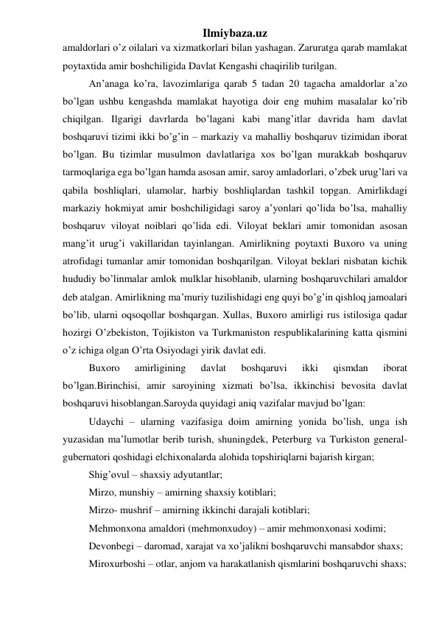 Ilmiybaza.uz 
amaldorlari o’z oilalari va xizmatkorlari bilan yashagan. Zaruratga qarab mamlakat 
poytaxtida amir boshchiligida Davlat Kengashi chaqirilib turilgan.  
An’anaga ko’ra, lavozimlariga qarab 5 tadan 20 tagacha amaldorlar a’zo 
bo’lgan ushbu kengashda mamlakat hayotiga doir eng muhim masalalar ko’rib 
chiqilgan. Ilgarigi davrlarda bo’lagani kabi mang’itlar davrida ham davlat 
boshqaruvi tizimi ikki bo’g’in – markaziy va mahalliy boshqaruv tizimidan iborat 
bo’lgan. Bu tizimlar musulmon davlatlariga xos bo’lgan murakkab boshqaruv 
tarmoqlariga ega bo’lgan hamda asosan amir, saroy amladorlari, o’zbek urug’lari va 
qabila boshliqlari, ulamolar, harbiy boshliqlardan tashkil topgan. Amirlikdagi 
markaziy hokmiyat amir boshchiligidagi saroy a’yonlari qo’lida bo’lsa, mahalliy 
boshqaruv viloyat noiblari qo’lida edi. Viloyat beklari amir tomonidan asosan 
mang’it urug’i vakillaridan tayinlangan. Amirlikning poytaxti Buxoro va uning 
atrofidagi tumanlar amir tomonidan boshqarilgan. Viloyat beklari nisbatan kichik 
hududiy bo’linmalar amlok mulklar hisoblanib, ularning boshqaruvchilari amaldor 
deb atalgan. Amirlikning ma’muriy tuzilishidagi eng quyi bo’g’in qishloq jamoalari 
bo’lib, ularni oqsoqollar boshqargan. Xullas, Buxoro amirligi rus istilosiga qadar 
hozirgi O’zbekiston, Tojikiston va Turkmaniston respublikalarining katta qismini 
o’z ichiga olgan O’rta Osiyodagi yirik davlat edi. 
Buxoro 
amirligining 
davlat 
boshqaruvi 
ikki 
qismdan 
iborat 
bo’lgan.Birinchisi, amir saroyining xizmati bo’lsa, ikkinchisi bevosita davlat 
boshqaruvi hisoblangan.Saroyda quyidagi aniq vazifalar mavjud bo’lgan: 
Udaychi – ularning vazifasiga doim amirning yonida bo’lish, unga ish 
yuzasidan ma’lumotlar berib turish, shuningdek, Peterburg va Turkiston general-
gubernatori qoshidagi elchixonalarda alohida topshiriqlarni bajarish kirgan; 
Shig’ovul – shaxsiy adyutantlar; 
Mirzo, munshiy – amirning shaxsiy kotiblari; 
Mirzo- mushrif – amirning ikkinchi darajali kotiblari; 
Mehmonxona amaldori (mehmonxudoy) – amir mehmonxonasi xodimi; 
Devonbegi – daromad, xarajat va xo’jalikni boshqaruvchi mansabdor shaxs; 
Miroxurboshi – otlar, anjom va harakatlanish qismlarini boshqaruvchi shaxs; 
