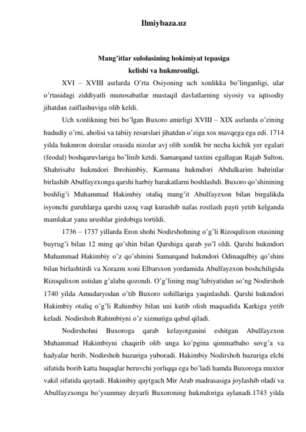 Ilmiybaza.uz 
 
 
Mang’itlar sulolasining hokimiyat tepasiga  
kelishi va hukmronligi. 
XVI – XVIII asrlarda O’rta Osiyoning uch xonlikka bo’linganligi, ular 
o’rtasidagi ziddiyatli munosabatlar mustaqil davlatlarning siyosiy va iqtisodiy 
jihatdan zaiflashuviga olib keldi.  
Uch xonlikning biri bo’lgan Buxoro amirligi XVIII – XIX asrlarda o’zining 
hududiy o’rni, aholisi va tabiiy resurslari jihatdan o’ziga xos mavqega ega edi. 1714 
yilda hukmron doiralar orasida nizolar avj olib xonlik bir necha kichik yer egalari 
(feodal) boshqaruvlariga bo’linib ketdi. Samarqand taxtini egallagan Rajab Sulton, 
Shahrisabz hukmdori Ibrohimbiy, Karmana hukmdori Abdulkarim bahrinlar 
birlashib Abulfayzxonga qarshi harbiy harakatlarni boshlashdi. Buxoro qo’shinining 
boshlig’i Muhammad Hakimbiy otaliq mang’it Abulfayzxon bilan birgalikda 
isyonchi guruhlarga qarshi uzoq vaqt kurashib nafas rostlash payti yetib kelganda 
mamlakat yana urushlar girdobiga tortildi. 
1736 – 1737 yillarda Eron shohi Nodirshohning o’g’li Rizoqulixon otasining 
buyrug’i bilan 12 ming qo’shin bilan Qarshiga qarab yo’l oldi. Qarshi hukmdori 
Muhammad Hakimbiy o’z qo’shinini Samarqand hukmdori Odinaqulbiy qo’shini 
bilan birlashtirdi va Xorazm xoni Elbarsxon yordamida Abulfayzxon boshchiligida 
Rizoqulixon ustidan g’alaba qozondi. O’g’lining mag’lubiyatidan so’ng Nodirshoh 
1740 yilda Amudaryodan o’tib Buxoro sohillariga yaqinlashdi. Qarshi hukmdori 
Hakimbiy otaliq o’g’li Rahimbiy bilan uni kutib olish maqsadida Karkiga yetib 
keladi. Nodirshoh Rahimbiyni o’z xizmatiga qabul qiladi.  
Nodirshohni 
Buxoroga 
qarab 
kelayotganini 
eshitgan 
Abulfayzxon 
Muhammad Hakimbiyni chaqirib olib unga ko’pgina qimmatbaho sovg’a va 
hadyalar berib, Nodirshoh huzuriga yuboradi. Hakimbiy Nodirshoh huzuriga elchi 
sifatida borib katta huquqlar beruvchi yorliqqa ega bo’ladi hamda Buxoroga muxtor 
vakil sifatida qaytadi. Hakimbiy qaytgach Mir Arab madrasasiga joylashib oladi va 
Abulfayzxonga bo’ysunmay deyarli Buxoroning hukmdoriga aylanadi.1743 yilda 
