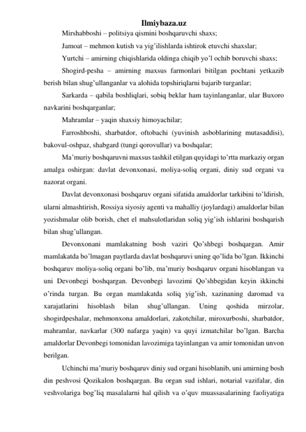 Ilmiybaza.uz 
Mirshabboshi – politsiya qismini boshqaruvchi shaxs; 
Jamoat – mehmon kutish va yig’ilishlarda ishtirok etuvchi shaxslar; 
Yurtchi – amirning chiqishlarida oldinga chiqib yo’l ochib boruvchi shaxs; 
Shogird-pesha – amirning maxsus farmonlari bitilgan pochtani yetkazib 
berish bilan shug’ullanganlar va alohida topshiriqlarni bajarib turganlar; 
Sarkarda – qabila boshliqlari, sobiq beklar ham tayinlanganlar, ular Buxoro 
navkarini boshqarganlar; 
Mahramlar – yaqin shaxsiy himoyachilar; 
Farroshboshi, sharbatdor, oftobachi (yuvinish asboblarining mutasaddisi), 
bakovul-oshpaz, shabgard (tungi qorovullar) va boshqalar; 
Ma’muriy boshqaruvni maxsus tashkil etilgan quyidagi to’rtta markaziy organ 
amalga oshirgan: davlat devonxonasi, moliya-soliq organi, diniy sud organi va 
nazorat organi. 
Davlat devonxonasi boshqaruv organi sifatida amaldorlar tarkibini to’ldirish, 
ularni almashtirish, Rossiya siyosiy agenti va mahalliy (joylardagi) amaldorlar bilan 
yozishmalar olib borish, chet el mahsulotlaridan soliq yig’ish ishlarini boshqarish 
bilan shug’ullangan. 
Devonxonani mamlakatning bosh vaziri Qo’shbegi boshqargan. Amir 
mamlakatda bo’lmagan paytlarda davlat boshqaruvi uning qo’lida bo’lgan. Ikkinchi 
boshqaruv moliya-soliq organi bo’lib, ma’muriy boshqaruv organi hisoblangan va 
uni Devonbegi boshqargan. Devonbegi lavozimi Qo’shbegidan keyin ikkinchi 
o’rinda turgan. Bu organ mamlakatda soliq yig’ish, xazinaning daromad va 
xarajatlarini 
hisoblash 
bilan 
shug’ullangan. 
Uning 
qoshida 
mirzolar, 
shogirdpeshalar, mehmonxona amaldorlari, zakotchilar, miroxurboshi, sharbatdor, 
mahramlar, navkarlar (300 nafarga yaqin) va quyi izmatchilar bo’lgan. Barcha 
amaldorlar Devonbegi tomonidan lavozimiga tayinlangan va amir tomonidan unvon 
berilgan. 
Uchinchi ma’muriy boshqaruv diniy sud organi hisoblanib, uni amirning bosh 
din peshvosi Qozikalon boshqargan. Bu organ sud ishlari, notarial vazifalar, din 
veshvolariga bog’liq masalalarni hal qilish va o’quv muassasalarining faoliyatiga 
