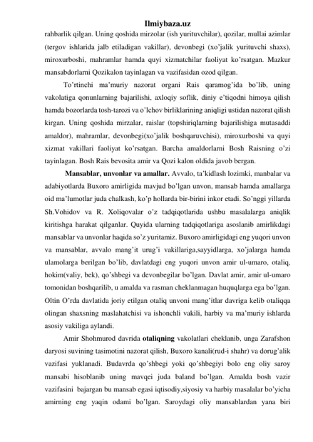 Ilmiybaza.uz 
rahbarlik qilgan. Uning qoshida mirzolar (ish yurituvchilar), qozilar, mullai azimlar 
(tergov ishlarida jalb etiladigan vakillar), devonbegi (xo’jalik yurituvchi shaxs), 
miroxurboshi, mahramlar hamda quyi xizmatchilar faoliyat ko’rsatgan. Mazkur 
mansabdorlarni Qozikalon tayinlagan va vazifasidan ozod qilgan. 
To’rtinchi ma’muriy nazorat organi Rais qaramog’ida bo’lib, uning 
vakolatiga qonunlarning bajarilishi, axloqiy soflik, diniy e’tiqodni himoya qilish 
hamda bozorlarda tosh-tarozi va o’lchov birliklarining aniqligi ustidan nazorat qilish 
kirgan. Uning qoshida mirzalar, raislar (topshiriqlarning bajarilishiga mutasaddi 
amaldor), mahramlar, devonbegi(xo’jalik boshqaruvchisi), miroxurboshi va quyi 
xizmat vakillari faoliyat ko’rsatgan. Barcha amaldorlarni Bosh Raisning o’zi 
tayinlagan. Bosh Rais bevosita amir va Qozi kalon oldida javob bergan. 
 Mansablar, unvonlar va amallar. Avvalo, ta’kidlash lozimki, manbalar va 
adabiyotlarda Buxoro amirligida mavjud bo’lgan unvon, mansab hamda amallarga 
oid ma’lumotlar juda chalkash, ko’p hollarda bir-birini inkor etadi. So’nggi yillarda 
Sh.Vohidov va R. Xoliqovalar o’z tadqiqotlarida ushbu masalalarga aniqlik 
kiritishga harakat qilganlar. Quyida ularning tadqiqotlariga asoslanib amirlikdagi 
mansablar va unvonlar haqida so’z yuritamiz. Buxoro amirligidagi eng yuqori unvon 
va mansablar, avvalo mang’it urug’i vakillariga,sayyidlarga, xo’jalarga hamda 
ulamolarga berilgan bo’lib, davlatdagi eng yuqori unvon amir ul-umaro, otaliq, 
hokim(valiy, bek), qo’shbegi va devonbegilar bo’lgan. Davlat amir, amir ul-umaro 
tomonidan boshqarilib, u amalda va rasman cheklanmagan huquqlarga ega bo’lgan. 
Oltin O’rda davlatida joriy etilgan otaliq unvoni mang’itlar davriga kelib otaliqqa 
olingan shaxsning maslahatchisi va ishonchli vakili, harbiy va ma’muriy ishlarda 
asosiy vakiliga aylandi.  
Amir Shohmurod davrida otaliqning vakolatlari cheklanib, unga Zarafshon 
daryosi suvining tasimotini nazorat qilish, Buxoro kanali(rud-i shahr) va dorug’alik 
vazifasi yuklanadi. Budavrda qo’shbegi yoki qo’shbegiyi bolo eng oliy saroy 
mansabi hisoblanib uning mavqei juda baland bo’lgan. Amalda bosh vazir 
vazifasini  bajargan bu mansab egasi iqtisodiy,siyosiy va harbiy masalalar bo’yicha 
amirning eng yaqin odami bo’lgan. Saroydagi oliy mansablardan yana biri 
