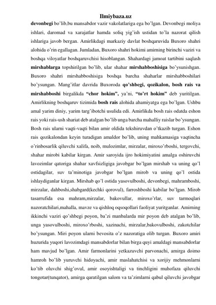 Ilmiybaza.uz 
devonbegi bo’lib,bu mansabdor vazir vakolatlariga ega bo’lgan. Devonbegi moliya 
ishlari, daromad va xarajatlar hamda soliq yig’ish ustidan to’la nazorat qilish 
ishlariga javob bergan. Amirlikdagi markaziy davlat boshqaruvida Buxoro shahri 
alohida o’rin egallagan. Jumladan, Buxoro shahri hokimi amirning birinchi vaziri va 
boshqa viloyatlar boshqaruvchisi hisoblangan. Shahardagi jamoat tartibini saqlash 
mirshablarga topshirilgan bo’lib, ular shahar mirshabboshisiga bo’ysunishgan. 
Buxoro shahri mirshabboshisiga boshqa barcha shaharlar mirshabboshilari 
bo’ysungan. Mang’itlar davrida Buxoroda qo’shbegi, qozikalon, bosh rais va 
mirshabboshi birgalikda “chor hokim”, ya’ni, “to’rt hokim” deb yuritilgan. 
Amirlikning boshqaruv tizimida bosh rais alohida ahamiyatga ega bo’lgan. Ushbu 
amal yarim diniy, yarim targ’ibotchi usulida edi. Amirlikda bosh rais odatda eshon 
rais yoki rais-ush shariat deb atalgan bo’lib unga barcha mahalliy raislar bo’ysungan. 
Bosh rais ularni vaqti-vaqti bilan amir oldida tekshiruvdan o’tkazib turgan. Eshon 
rais qozikalondan keyin turadigan amaldor bo’lib, uning mahkamasiga vaqtincha 
o’rinbosarlik qiluvchi xalifa, noib, mulozimlar, mirzalar, miroxo’rboshi, tergovchi, 
shahar mirobi kabilar kirgan. Amir saroyida ijro hokimiyatini amalga oshiruvchi 
lavozimlar qatoriga shahar xavfsizligiga javobgar bo’lgan mirshab va uning qo’l 
ostidagilar, suv ta’minotiga javobgar bo’lgan mirob va uning qo’l ostida 
ishlaydiganlar kirgan. Mirshab qo’l ostida yasovulboshi, devonbegi, mahramboshi, 
mirzalar, dahboshi,shabgard(kechki qorovul), farroshboshi kabilar bo’lgan. Mirob 
tasarrufida esa mahram,mirzalar, bakovullar, miroxo’rlar, suv tarmoqlari 
nazoratchilari,mahalla, mavze va qishloq oqsoqollari faoliyat yuritganlar. Amirning 
ikkinchi vaziri qo’shbegi poyon, ba’zi manbalarda mir poyon deb atalgan bo’lib, 
unga yasovulboshi, miroxo’rboshi, xazinachi, mirzalar,bakovulboshi, zakotchilar 
bo’ysungan. Miri poyon ularni bevosita o’z nazoratiga olib turgan. Buxoro amiri 
huzurida yuqori lavozimdagi mansabdorlar bilan birga quyi amaldagi mansabdorlar 
ham mavjud bo’lgan. Amir farmonlarini yetkazuvchi parvonachi, amirga doimo 
hamroh bo’lib yuruvchi hidoyachi, amir maslahatchisi va xorijiy mehmonlarni 
ko’tib oluvchi shig’ovul, amir osoyishtaligi va tinchligini muhofaza qiluvchi 
tongotar(tunqator), amirga qaratilgan salom va ta’zimlarni qabul qiluvchi javobgar 
