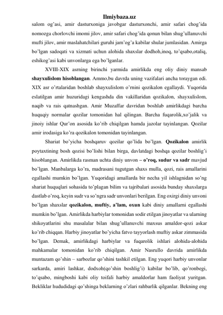 Ilmiybaza.uz 
salom og’asi, amir dasturxoniga javobgar dasturxonchi, amir safari chog’ida 
nomozga chorlovchi imomi jilov, amir safari chog’ida qonun bilan shug’ullanuvchi 
mufti jilov, amir maslahatchilari guruhi jam’og’a kabilar shular jumlasidan. Amirga 
bo’lgan sadoqati va xizmati uchun alohida shaxslar dodhoh,inoq, to’qsabo,otaliq, 
eshikog’asi kabi unvonlarga ega bo’lganlar.   
XVIII-XIX asrning birinchi yarmida amirlikda eng oliy diniy mansab 
shayxulislom hisoblangan. Ammo,bu davrda uning vazifalari ancha toraygan edi. 
XIX asr o’rtalaridan boshlab shayxulislom o’rnini qozikalon egallaydi. Yuqorida 
eslatilgan amir huzuridagi kengashda din vakillaridan qozikalon, shayxulislom, 
naqib va rais qatnashgan. Amir Muzaffar davridan boshlab amirlikdagi barcha 
huquqiy normalar qozilar tomonidan hal qilingan. Barcha fuqarolik,xo’jalik va 
jinoiy ishlar Qur’on asosida ko’rib chiqilgan hamda jazolar tayinlangan. Qozilar 
amir irodasiga ko’ra qozikalon tomonidan tayinlangan.  
Shariat bo’yicha boshqaruv qozilar qo’lida bo’lgan. Qozikalon amirlik 
poytaxtining bosh qozisi bo’lishi bilan birga, davlatdagi boshqa qozilar boshlig’i 
hisoblangan. Amirlikda rasman uchta diniy unvon – o’roq, sudur va sadr mavjud 
bo’lgan. Manbalarga ko’ra, madrasani tugutgan shaxs mulla, qozi, rais amallarini 
egallashi mumkin bo’lgan. Yuqoridagi amallarda bir necha yil ishlagnidan so’ng 
shariat huquqlari sohasida to’plagan bilim va tajribalari asosida bunday shaxslarga 
dastlab o’roq, keyin sudr va so’ngra sadr unvonlari berilgan. Eng oxirgi diniy unvoni 
bo’lgan shaxslar qozikalon, muftiy, a’lam, oxun kabi diniy amallarni egallashi 
mumkin bo’lgan. Amirlikda harbiylar tomonidan sodir etilgan jinoyatlar va ularning 
shikoyatlarini shu masalalar bilan shug’ullanuvchi maxsus amaldor-qozi askar 
ko’rib chiqqan. Harbiy jinoyatlar bo’yicha fatvo tayyorlash muftiy askar zimmasida 
bo’lgan. Demak, amirlikdagi harbiylar va fuqarolik ishlari alohida-alohida 
mahkamalar tomonidan ko’rib chiqilgan. Amir Nasrullo davrida amirlikda 
muntazam qo’shin – sarbozlar qo’shini tashkil etilgan. Eng yuqori harbiy unvonlar 
sarkarda, amiri lashkar, dodxoh(qo’shin boshlig’i) kabilar bo’lib, qo’ronbegi, 
to’qsabo, mingboshi kabi oliy toifali harbiy amaldorlar ham faoliyat yuritgan. 
Bekliklar hududidagi qo’shinga beklarning o’zlari rahbarlik qilganlar. Bekning eng 
