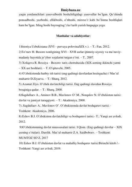 Ilmiybaza.uz 
yaqin yordamchilari yasovulboshi boshchiligidagi yasovullar bo’lgan. Qo’shinda 
ponsadboshi, yuzboshi, ellikboshi, o’nboshi, miroxo’r kabi bo’linma boshliqlari 
ham bo’lgan. Ming boshi bayroq(tug’) ko’tarib yurish huquqiga yega. 
  
Manbalar va adabiyotlar: 
 
1)Istoriya Uzbekistana (XVI – pervaya polovinaXIX v.). – T.: Fan, 2012. 
2)To’raev H. Buxoro xonligining XVI – XVII asrlar ijtimoiy-siyosiy va ma’naviy-
madaniy hayotida jo’ybor xojalarini tutgan o’rni. – T., 2007. 
3) Xoliqova R. Rossiya – Buxoro: tarix chorrahasida (XIX asrning ikkinchi yarmi 
– XX asr boshlari). – T.:O’qituvchi, 2005.  
4) O’zbekistonda harbiy ish tarixi (eng qadimgi davrlardan hozirgacha) / Mas’ul 
muharrir D.Ziyaeva. – T.: Sharq, 2012. 
5).Azamat Ziyo. O’zbek davlatchiligi tarixi. Eng qadimgi davrdan Rossiya 
bosqiniga qadar. – T.: Sharq, 2000. 
6)Sagdullaev A., Aminov B.B., Mavlonov O’.M., Norqulov N. O’zbekiston tarixi: 
davlat va jamiyat taraqqiyoti. – T.: Akademiya, 2000. 
7)..Sagdullaev A., Mavlonov O’. O’zbekistonda davlat boshqaruvi tarixi.– 
Toshkent: Akademiya, 2006. 
8).Eshov B.J. O’zbekiston davlatchiligi va boshqaruvi tarixi.- T.; Yangi asr avlodi, 
2012. 
 9)O’zbekistonning davlat muassasalari tarixi. I Qism. (Eng qadimgi davrlar – XIX 
asrning o’rtalari). Darslik. Mas’ul muharrir Z.A. Saidboboev. – Toshkent: 
MUMTOZ SO‘Z, 2017 
10) Eshov B.J. O’zbekiston davlat va mahalliy boshqaruv tarixi:Birinchi kitob /.- 
Toshkent: Yangi asr avlodi, 2019. 
 
 
 
 
