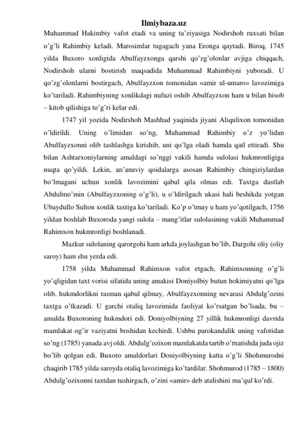 Ilmiybaza.uz 
Muhammad Hakimbiy vafot etadi va uning ta’ziyasiga Nodirshoh ruxsati bilan 
o’g’li Rahimbiy keladi. Marosimlar tugagach yana Eronga qaytadi. Biroq, 1745 
yilda Buxoro xonligida Abulfayzxonga qarshi qo’zg’olonlar avjiga chiqqach, 
Nodirshoh ularni bostirish maqsadida Muhammad Rahimbiyni yuboradi. U 
qo’zg’olonlarni bostirgach, Abulfayzxon tomonidan «amir ul-umaro» lavozimiga 
ko’tariladi. Rahimbiyning xonlikdagi nufuzi oshib Abulfayzxon ham u bilan hisob 
– kitob qilishiga to’g’ri kelar edi. 
1747 yil yozida Nodirshoh Mashhad yaqinida jiyani Aliqulixon tomonidan 
o’ldirildi. Uning o’limidan so’ng, Muhammad Rahimbiy o’z 
yo’lidan 
Abulfayzxonni olib tashlashga kirishib, uni qo’lga oladi hamda qatl ettiradi. Shu 
bilan Ashtarxoniylarning amaldagi so’nggi vakili hamda sulolasi hukmronligiga 
nuqta qo’yildi. Lekin, an’anaviy qoidalarga asosan Rahimbiy chingiziylardan 
bo’lmagani uchun xonlik lavozimini qabul qila olmas edi. Taxtga dastlab 
Abdulmo’min (Abulfayzxoning o’g’li), u o’ldirilgach ukasi hali beshikda yotgan 
Ubaydullo Sulton xonlik taxtiga ko’tariladi. Ko’p o’tmay u ham yo’qotilgach, 1756 
yildan boshlab Buxoroda yangi sulola – mang’itlar sulolasining vakili Muhammad 
Rahimxon hukmronligi boshlanadi. 
Mazkur sulolaning qarorgohi ham arkda joylashgan bo’lib, Dargohi oliy (oliy 
saroy) ham shu yerda edi. 
1758 yilda Muhammad Rahimxon vafot etgach, Rahimxonning o’g’li 
yo’qligidan taxt vorisi sifatida uning amakisi Doniyolbiy butun hokimiyatni qo’lga 
olib, hukmdorlikni rasman qabul qilmay, Abulfayzxonning nevarasi Abdulg’ozini 
taxtga o’tkazadi. U garchi otaliq lavozimida faoliyat ko’rsatgan bo’lsada, bu – 
amalda Buxoroning hukmdori edi. Doniyolbiyning 27 yillik hukmronligi davrida 
mamlakat og’ir vaziyatni boshidan kechirdi. Ushbu parokandalik uning vafotidan 
so’ng (1785) yanada avj oldi. Abdulg’ozixon mamlakatda tartib o’rnatishda juda ojiz 
bo’lib qolgan edi. Buxoro amaldorlari Doniyolbiyning katta o’g’li Shohmurodni 
chaqirib 1785 yilda saroyda otaliq lavozimiga ko’tardilar. Shohmurod (1785 – 1800) 
Abdulg’ozixonni taxtdan tushirgach, o’zini «amir» deb atalishini ma’qul ko’rdi.  
